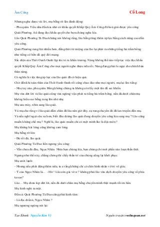 Âm Công Cổ Long
Tạo Ebook: Nguyễn Kim Vỹ Nguồn truyện: vnthuquan.net
Nhưng nghe được vài lời, mụ bỗng rít lên đánh động:
- Phu quân. Tiểu nha đầu kia nhờ có khẩu quyết Khấp Quỷ Âm Công đã hoá giải được yêu công
Quái Phướng. Aû đang đọc khẩu quyết cho bọn chúng nghe kìa.
Lão Quái Phướng Tà Đao không nói không rằng, lão bỗng tăng thêm áp lực bằng cách nâng cao dần
yêu công.
Quái Phướng rung lên nhiều hơn, đồng thời từ miệng của lão lại phát ra những tiếng hú trầm bổng
như tiếng cô hồn dã quỷ đòi mạng.
Sắc diện của Thôi Oanh Oanh lập tức tỏ ra khẩn trương. Nàng không thể nào tiếp tục việc đọc khẩu
quyết Khấp Quỷ Âm Công cho mọi người nghe được nữa rồi. Nàng đang phải lo ngại cho chính bản
thân nàng.
Có nghĩa là việc tăng áp lực của lão quái đã có hiệu quả.
Chờ đến khi toàn thân của Thôi Oanh Oanh rồi cũng chao đảo như mọi người, mụ lại lên tiếng:
- Nhẹ tay nào, phu quân. Bằng không chúng ta không còn lấy một tên để sai khiến.
Mụ vừa dứt lời và lão quái cũng vừa ngừng việc phát ra tiếng hú trầm bổng, nền đá dưới chân mụ
không hiểu sao bỗng rung lên nhè nhẹ.
Mụ cau mày, nhìn sang lão quái.
Yù mụ cho rằng vì lão quái dẫm chân đã lâu nên giờ đây, sự rung chuyển đó đã lan truyền đến mụ.
Và nếu nghĩ ngợi sâu xa hơn, biết đâu chừng lão quái đang chuyển yêu công kia sang mụ ? Lão cũng
muốn không chế mụ ? Nghĩ là, lão quái muốn chỉ có một mình lão là độc môn ?
Mụ không hài lòng cũng không cam lòng.
Mụ bỗng rít lên:
- Đủ rồi đó, lão quái.
Quái Phướng Tà Đao liền ngưng yêu công:
- Vẫn chưa đủ đâu, Ngọc Nhân. Nhìn bọn chúng kìa, bọn chúng chỉ mới phần nào loạn thần thôi.
Ngưng như thế này, chẳng chóng thì chầy thần trí của chúng cũng lại khôi phục.
Mụ cười lạnh:
- Nhưng nếu phát động thêm nữa, ta e rằng không chỉ có chín hình nhân vô tri vô giác.
- Ý của Ngọc Nhân là… - Hừ ! Lão còn giả vờ ư ? không phải lão vừa dịch chuyển yêu công về phía
ta sao?
Lão… Mụ chưa kịp dứt lời, nền đá dưới chân mụ bỗng chuyển mình thật mạnh rồi im hẳn.
Mụ kinh nghi ra mặt.
Đến cả Quái Phướng Tà Đao cũng phải kinh tâm:
- Là địa chấn à, Ngọc Nhân ?
Mụ ngượng ngùng nói lại:
 