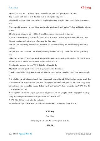 Âm Công Cổ Long
Tạo Ebook: Nguyễn Kim Vỹ Nguồn truyện: vnthuquan.net
- Có lẽ như vậy! Aø… Khi nãy chỉ là lời nói lầm lẫn thôi, phu quân xin chớ để tâm!
Tuy vẫn còn kinh tâm, vì lượt địa chấn mới có nhưng lão cũng nói:
- Không hề gì. Ngọc Nhân mau lùi lại đi. Ta phải phát động tiếp yêu công, kẻo phí phạm bao công
sức.
Nói xong, chờ cho mụ yêu phụ lùi xa hơn lúc nãy một đoạn, Quái Phướng Tà Đao lại bắt đầu tiếp tục
ý định.
Chính nhờ sự gián đoạn này, võ lâm Trung Nguyên may mắn qua được đại nạn.
Hai thanh âm tà quái này vừa hoà lẫn vào nhau và toàn thân của mọi người vừa tái diễn việc chao
đảo ngả nghiêng, một tràng cười bỗng vang lên lồng lộng:
- Hạ.ha…ha.. Một bóng nhân ảnh với một nhân vật nữa đi kèm cùng lúc đó xuất hiện giữa đương
trường.
Mụ yêu phụ Vô Vi Tiên Tử chưa kịp có phản ứng thì Quái Phướng Tà Đao liền hé miệng hú vang
lên:
- Hù…u…u…hú… Yêu công quái phướng của lão quái vừa được tăng thêm áp lực. Vì Quái Phướng
Tà Đao tinh mắt hơn đã nhận ra nhân vật vừa xuất hiện là ai.
Và cũng đến lượt mụ yêu phụ Vô Vi Tiên Tử nhìn ra kẻ đó.
Mụ nhanh nhẹn xé giẻ nhét vào tai và tung người lao ào đến kẻ đó.
Nhanh hơn một bậc, bóng nhân ảnh đó vội vã điểm huyệt và làm cho nhân vật đi kèm phải ngã ngất
đi.
Với bộ pháp cực kỳ biến ảo, chỉ một lượt vòng quanh bóng nhân ảnh đó lại lần lượt chế trụ huyệt đạo
của chín nhân vật đang chao đảo toàn thân không ngớt. Sau nhiều động tác chỉ thực hiện trong vòng
cái chớp mắt này, bóng nhân ảnh nọ đã làm cho Quái Phướng Tà Đao và mụ yêu phụ Vô Vi Tiên Tử
phải kinh tâm tán tởm.
Vì bóng nhân ảnh đó vừa ung dung ra chiêu để giao đấu với mụ yêu phụ vừa hé miệng thổi ra từng
tràng dài những âm thanh có uy lực phá vỡ Thạch sơn kim thiết.
Vô Vi Tiên Tử buộc phải gầm lên phẫn nộ:
- Làm sao các ngươi thoát được địa lao ? Bạch Bất Phục! Là ngươi muốn chết! Đỡ!
Cổ Long
Âm Công
Đánh máy: Bạch Vân Phi và Vong hồn Tiên Tử
Hồi 38
 