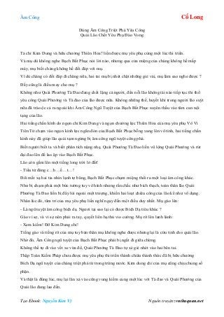 Âm Công Cổ Long
Tạo Ebook: Nguyễn Kim Vỹ Nguồn truyện: vnthuquan.net
Dùng Âm Công Triệt Phá Yêu Công
Quái Lão Chết Yêu Phụ Đào Vong
Tả chỉ Kim Dung và hữu chưởng Thiên Hoa? liền được mụ yêu phụ cùng một lúc thi triển.
Và mụ dù không nghe Bạch Bất Phục nói lời nào, nhưng qua cửa miệng của chàng không hề mấp
máy, mụ biết chàng không hề đối đáp với mụ.
Vì dù chàng có đối đáp đi chăng nữa, hai tai mụ bị nhét chặt những giẻ vải, mụ làm sao nghe được ?
Đấy cũng là điều may cho mụ ?
Không như Quái Phướng Tà Đao đang chết lặng cả người, đến nỗi lão không tài nào tiếp tục thi thố
yêu công Quái Phướng và Tà đao của lão được nữa. Không những thế, huyết khí trong người lão suýt
nữa đã trào ộc cả ra ngoài khi Âm Công Ngũ Tuyệt của Bạch Bất Phục xuyên thấu vào tâm can nội
tạng của lão.
Hai tiếng chấn kình do ngọn chỉ Kim Dung và ngọn chưởng lực Thiên Hỏa của mụ yêu phụ Vô Vi
Tiên Tử chạm vào ngọn kình lực ngăn đón của Bạch Bất Phục bỗng vang lên vô tình, hai tiếng chấn
kình này đã giúp lão quái tạm ngừng bị âm công ngũ tuyệt công phá.
Biết người biết ta và biết phân tích nặng nhẹ, Quái Phướng Tà Đao liền vũ lộng Quái Phướng và rút
đại đao lên để lao ập vào Bạch Bất Phục.
Lão còn gầm lên một tiếng long trời lở đất!
- Tiểu tử đáng c…h…ế…t…!
Đôi mắt xạ hai tia nhìn lạnh tợ băng, Bạch Bất Phục chụm miệng thổi ra một loại âm công khác.
Như bị chạm phải một bức tường tuy vô hình nhưng rắn chắc như bích thạch, toàn thân lão Quái
Phướng Tà Đao liền bị đẩy lùi ngoài một trượng, khiến hai loạt chiêu công của lão kể như vô dụng.
Nhân lúc đó, tâm trí của mụ yêu phụ liền nghĩ ngay đến một điều duy nhất. Mụ gào lên:
- Là ngũ tuyệt âm công bích dạ. Ngươi tại sao lại có được Bích Dạ tiêu khúc ?
Gào vì sợ, và vì sợ nên phải ra tay, quyết liên hạ thủ vio cường. Mụ rít lên lanh lảnh:
- Xem kiếm! Đỡ Kim Dung chỉ!
Tiếng gào và tiếng rít của mụ tuy bản thân mụ không nghe được nhưng lại là cứu tinh cho quái lão.
Nhờ đó, Âm Công ngũ tuyệt của Bạch Bất Phục phải bị ngắt đi giữa chừng.
Không thể tự đi vào vết xe vừa đổ, Quái Phướng Tà Đao tự xé giẻ nhét vào hai bên tai.
Thập Toàn Kiếm Pháp chưa được mụ yêu phụ thi triển thành chiêu thành thức đã bị hữu chưởng
Bích Dạ ngũ tuyệt của chàng triệt phá từ trong trứng nước. Kim dung chỉ của mụ cũng chịu chung số
phận.
Và thật là đúng lúc, mụ lại lăn xả vào cũng vung kiếm cung một lúc với Tà đao và Quái Phướng của
Quái lão đang lao đến.
 