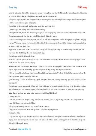 Âm Công Cổ Long
Tạo Ebook: Nguyễn Kim Vỹ Nguồn truyện: vnthuquan.net
Máu là máu của chính lão, nhưng khi chạm vào y phục của lão thì bất kỳ chỗ nào cũng vậy, đều mủn
ra và phát thành những tiếng kêu như thanh sắt đỏ chạm nước.
Đồng thời Ngũ tuyệt Âm Công Bích Dạ của chàng còn làm cho huyết khí trong nội thể của lão phải
sôi trào và là trào ra ngào miệng lão.
Chưa hết, bị lâm vào tình huống này, quái lão sanh liều lĩnh.
Lão đột ngột lão thẳng toàn thân lao vào chàng.
Không thể tránh, Bạch Bất Phục vì gớm ghiếc nhân dạng đầy kinh tởm của lão bèn hất ra một kình.
Toàn thân của quái lão lúc này nào khác gì một thân cây rỗng.
Máu và thịt từ người lão khi bị kình lực hất đi liền phun mạnh ra, chiếm một phạm vi gần ba trượng
vuông. Và trong phạm vi đó, mười nhân vật võ lâm bị chàng khống chế huyệt đạo trước sau gì cũng
bị máu và thịt lão dính vào.
Ngại máu là máu độc và thịt là thịt độc, chàng hốt hoảng định tung ra một chưởng nhàm ngăn cản
chỗ máu thịt đó không cho rơi phải quần hùng.
Thế nhưng, kỳ tích liền xuất hiện.
Máu thịt của lão quái quả nhiện có độc. Và vì là độc nên Tỵ Độc Châu Khảm của Song Ngư Loan
Tình Kiếm liền phát huy tác dụng.
Một màng lưới vô hình do Song Ngư Loan Tình Kiếm ở trong người Thôi Oanh Oanh và Đoan Mộc
Hạ đã ngăn cản toàn bộ những giọt máu độc và những mảng thịt độc của quái lão.
Nhờ sự hợp nhất của Song Ngư Loan Tình Kiếm, phạm vi của Tỵ Độc Châu là ba trượng vuông đã
cứu nguy cho quần hùng một lần nữa.
Quái Phướng Tà Đao đã đền mạng, quần hùng thì bình yên, chàng vội vàng giải khai huyệt đạo cho
mọi người.
Thế nhưng, ngoài một mình Đồng Mỹ Hoa vì không bị yêu công quái phướng và tà đao tiêm nhiễm
nên vẫn tỉnh táo. Tất cả mọi người đều có thần hồn lơ láo. Đến việc nhận ra nhau, họ cũng không
nhận được, họ làm sao hoàn toàn tỉnh táo như Đồng Mỹ Hoa ?
Chàng thở dài:
- Hà..hà..hà.! Đây là do yêu công. Muốn cứu tỉnh họ, theo ta, ngoài Ngũ tuyệt Âm Công của bổn
cung thì không còn cách nào khác.
Đồng Mỹ Hoa cũng tin như vậy bèn hối thúc chàng:
- Vậy Bạch huynh còn chần chừ gì nữa ? Hãy cứu mọi người đi.
Chàng lắc đầu:
- Uy lực của Ngũ tuyệt Âm Công rất lợi hại. Nếu cấp bách, dùng lực đạo hơi nhiều họ khó bề toàn
mạng. Còn như dùng ít đi thì cần phải tìm hiểu ít là ít bao nhiêu, không gấp được đâu tiểu muội tử.
Đồng Mỹ Hoakinh ngạc:
 