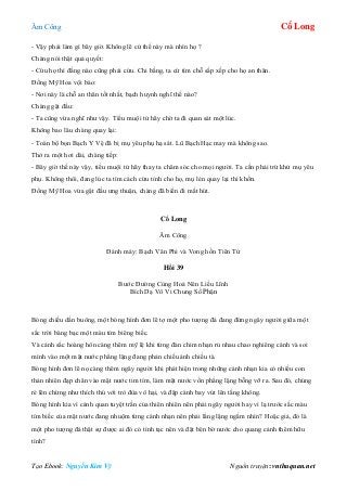 Âm Công Cổ Long
Tạo Ebook: Nguyễn Kim Vỹ Nguồn truyện: vnthuquan.net
- Vậy phải làm gì bây giờ. Không lẽ cứ thế này mà nhìn họ ?
Chàng nói thật quả quyết:
- Cứu họ thì đằng nào cũng phải cứu. Chi bằng, ta cứ tìm chỗ sắp xếp cho họ an thân.
Đồng Mỹ Hoa vội bảo:
- Nơi này là chỗ an thân tốt nhất, bạch huynh nghĩ thế nào?
Chàng gật đầu:
- Ta cũng vừa nghĩ như vậy. Tiểu muội tử hãy chờ ta đi quan sát một lúc.
Không bao lâu chàng quay lại:
- Toàn bộ bọn Bạch Y Vệ đã bị mụ yêu phụ hạ sát. Lũ Bạch Hạc may mà không sao.
Thở ra một hơi dài, chàng tiếp:
- Bây giờ thế này vậy, tiểu muội tử hãy thay ta chăm sóc cho mọi người. Ta cần phải trừ khử mụ yêu
phụ. Không thôi, đang lúc ta tìm cách cứu tỉnh cho họ, mụ lẻn quay lại thì khốn.
Đồng Mỹ Hoa vừa gật đầu ưng thuận, chàng đã biến đi mất hút.
Cổ Long
Âm Công
Đánh máy: Bạch Vân Phi và Vong hồn Tiên Tử
Hồi 39
Bước Đường Cùng Hoá Nên Liều Lĩnh
Bích Dạ Vô Vi Chung Số Phận
Bóng chiều dần buông, một bóng hình đơn lẽ tợ một pho tượng đá đang đứng ngây người giữa một
sắc trời bàng bạc một màu tím biêng biếc.
Và cảnh sắc hoàng hôn càng thêm mỹ lệ khi từng đàn chim nhạn rủ nhau chao nghiêng cánh và soi
mình vào một mặt nước phẳng lặng đang phản chiếu ánh chiều tà.
Bóng hình đơn lẽ nọ càng thêm ngây người khi phát hiện trong những cánh nhạn kia có nhiều con
thản nhiên đạp chân vào mặt nước tim tím, làm mặt nước vốn phẳng lặng bỗng vỡ ra. Sau đó, chúng
ré lên chừng như thích thú với trò đùa vô hại, và đập cánh bay vút lên tầng không.
Bóng hình kia vì cảnh quan tuyệt trần của thiên nhiên nên phải ngây người hay vì lạ trước sắc màu
tím biếc của mặt nước đang nhuộm từng cánh nhạn nên phải lẳng lặng ngắm nhìn? Hoặc giả, đó là
một pho tượng đá thật sự được ai đó có tình tạc nên và đặt bên bờ nước cho quang cảnh thêm hữu
tình?
 