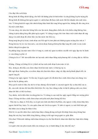 Âm Công Cổ Long
Tạo Ebook: Nguyễn Kim Vỹ Nguồn truyện: vnthuquan.net
Câu đáp liền xuất hiện.
Bóng hình đó bỗng nhích động, cho biết đó không phải là hình nhân và cũng không là pho tượng đá.
Bóng hình đó không phải ngây người vì cảnh nhạn đã được ánh nước hắt lên nhuộm nên một màu
tím. Vì bóng hình đó ngay khi nhích động thân hình liền tung bổng người lên, không để sẵn sàng tóm
lấy một cánh nhạn.
Và sau cùng, sắc màu tím biêng biếc của làn nước đang phản chiếu sắc trời chiều cũng không làm
chàng ta phải động lòng đến phải ngây người. Vì chàng ta ngay khi tóm được một cánh nhạn đã ung
dung vùi cánh nhạn đó chìm hẳn vào làn nước tím biếc nọ.
Đang tung tăng bay lượn, cánh nhạn nào bất ngờ bị tóm phải mà không ngoác miệng kêu inh ỏi ?
Đang kêu lại bị vùi vào làn nước, con chim nhạn đương nhiên phải đập tung đôi cánh và sặc nước
khiến tiếng kêu nghẹn lại.
Sự phẳng lặng của mặt nước liền vỡ tung ra, cảnh mỹ quan tự nhiên của đất trời ngay lập tức bị hành
vi của chàng ta phá vỡ.
Chàng ta là ai ? Nỡ nào nhẫn tâm sát hại một cánh nhạn bằng một phương thế vô cùng độc ác thế kia
?
Không. Chàng ta không hề có ý định sát hại một cánh nhạn hoàn toàn vô tội.
Kìa, chàng ta đã nhấc con chim nhạn lên khỏi mặt nước và buông tay ra.
Bất ngờ được buông tha, con chim nhạn dù chưa kêu được cũng vội đập cánh phành phạch để vút
người lạng đi.
Chàng ta lại ngây người. Và lần này là ngây người chỉ để nhìn theo cánh chim nhạn mà chàng vừa
đại từ đại bi phóng sinh.
Đây quả là một trò đùa cho dù là vô hại nhưng vẫn là hành vi của một người lấy sự đau khổ của ai
đó, của sinh vật nào đó làm điều thích thú. Do vậy, bảo chàng ta đại từ đại bi phóng sinh con chim
nhạn thì khó có thể tin được.
Tuy nhiên, dù là điều khó tin cũng phải tin. Vì chàng ta sau một lúc ngây người bỗng mở miệng phát
thoại. Chàng nói theo cánh chim nhạn mới phải một phen hoảng hốt kia:
- Thứ cho ta, nhạn ơi. Rồi đây, ta sẽ giữ yên tĩnh mãi Bích Dạ Đầm, cho ngươi và bầy đoàn thân hữu
ngươi tha hồ bay lượn. Ta còn quên chưa nói lời đa tạ ngươi. Vì nhờ có ngươi, ta mới biết hiện giờ
thù nhân của ta đang ẩn thân ở đâu.
Dứt lời và sau khi nhìn theo cánh nhạn được chàng phóng sinh giờ đã nhập đoàn cùng chúng bạn
đang thả sức bay lượn khắc từng không, chàng ta bất ngờ tung người ra giữa đầm.
Oâi chao! Nhìn mãi những cánh nhạn chàng ta tự cho bản thân là nhạn nên định bay lượn như chúng
chăng?
Là người chứ nào phải muôn điểu mà chàng ta lại có hành động rồ dại như thế này?
 