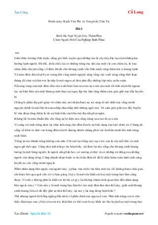 Âm Công Cổ Long
Tạo Ebook: Nguyễn Kim Vỹ Nguồn truyện: vnthuquan.net
Đánh máy: Bạch Vân Phi và Vong hồn Tiên Tử
Hồi 1
Bích Dạ Ngũ Tuyệt Gây Thảm Họa
Chôn Người Đổi Của Nghiệp Sinh Nhai
u u.
Giữa đêm trường tĩnh mịch, tiếng gió thổi xuyên qua những tán lá cây dày đặc tạo nên những âm
hưởng lạnh người. Đã thế, chốc chốc lại có những tràng rúc dài của một vài con chim cú, là loại
chim điểu chuyên sống về đêm, khiến cho khung cảnh vốn tĩnh mịch càng thêm âm u hoang lạnh.
Và màn đêm đen chợt bị xé toang khi vầng minh nguyệt sáng vằng vặc cuối cùng cũng thôi thẹn
thùng để chui ra khỏi nơi ẩn nấp là một ngọn cô đơn phủ đầy những lớp mây cuồn cuộn.
Nếu áng sáng của một đêm rằm vừa xuất hiện làm xua tan sự u ám của một tối tĩnh mịch thì ngược
lại, sự hiện hữu của một khung cảnh thực tại ngay lập tức làm tăng thêm cảm giác ghê rợn đầy huyền
bí.
Chẳng là phần địa giới giáp với chân núi, nơi nhận được sự soi sáng rõ nét nhất của vầng minh
nguyệt chính là một bãi tha ma nhấp nha nhấp nhô những ngôi mộ. Và cảm giác ghê rợn đầy huyền
bí vừa được tăng thêm là do sự hiện hữu của khu mộ địa rộng bạt ngàn.
Không hề là mâu thuẫn khi cho rằng sự lộ diện của vầng trăng xua tan đi sự u ám.
Vì cùng với ánh trăng đem lại chút ánh sáng cho đêm đen là sự biệt dạng của loài chim cú. Chúng do
sống về đêm và nhờ vào bóng đêm nên lẽ đương nhiên chúng phải vội ẩn thân mình khi ánh trăng
xuất hiện.
Tiếng cú rúc thành tràng không còn nữa. Chỉ còn lại tiếng xào xạc rù rì của lá cây mỗi khi có một
ngọn gió thổi qua. Cũng như ánh trăng vừa hiện hữu, vật đem lại sức sống cho khung cảnh hoang
lương là một bóng người, là người sống hẳn hoi, có xương có thịt và có những cử động của những
người còn đang sống. Cũng nhanh nhẹn bước ra từ chốn đêm tối để lộ diện hoàn toàn dưới ánh sáng
huyền ảo của vầng minh nguyệt.
Nhìn nhân dạng bên ngoài của người này, y phục vừa rách vừa bẩn, mái tóc rối không được chải gọn,
chỉ được bới qua quít cho có vẻ họn gàng. Gọi y là một tên khất cái hay một trang hảo hán cũng
được. Vì nếu y không phải là khất cái thì hà cớ gì y lại không chăm chút quan tâm đến nhân dạng
bên ngoài của y ? Còn nếu y là một trang hảo hán thì vào một đêm đen như thế này, giữa một khung
cảnh hoang liêu cô dã đầy ghê sợ như thế này, tại sao y lại ung dung hiện hữu ?
Thế nhưng người đó bỗng ngẩng đầu nhìn về phần đỉnh của ngọn cô sơn. Nhờ ánh trăng soi tỏ cho
thấy diện mạo của y hãy còn non trẻ, thật khó có thể xem là tay khất cái Ião luyện hay một trang hảo
 