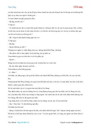 Âm Công Cổ Long
Tạo Ebook: Nguyễn Kim Vỹ Nguồn truyện: vnthuquan.net
uỷ thác mảnh lụa này cho tại hạ để giao hoàn mảnh lụa này cho Bang Chủ Cái Bang, tại hạ không thể
phụ sự uỷ thác của người. Huống chi...
Vị nam nhâm kia gằn giọng hỏi dồn:
- Huống chi thế nào ?
Y đáp rõ:
- Vì mảnh lụa này đã có mười bốn người thảm tử, chứng tỏ đây là vật cực kì quan trọng. Nhị vị thiện
ác thế nào tại hạ chưa rõ, nếu tuân lời nhị vị và để cho vật hệ trọng này rơi vào tay ác nhân, hậu quả
sau đó tại hạ làm sao đương nổi ?
- Hừ ! Ngươi nhất định không nghe lời ta ?
Y đáp gọn:
- Không.
- Ngươi không sợ chết ?
Thoáng run người vì chấn động tâm can, nhưng Bạch Bất Phục vẫn đáp:
- Nếu phải chết vì đạo nghĩa, tại hạ không việc gì phải sợ.
Nam nhân nọ giơ cao hữu thủ và rít lên phẫn nộ:
- Ngươi...
Đúng lúc đó nữ nhân kia chợt quay mặt về phía bên tả và hỏi lớn:
- Kẻ nào dám nghe chuyện của bổn...
Nam nhân nọ chợt hắng giọng:
- E...Hèm !
Nữ nhân vội dừng ngay câu quát hỏi khiến cho Bạch Bất Phục không sao hiểu hết ý tứ của câu hỏi
kia.
Nhưng Bạch Bất Phục không còn quan tâm đến điều đó nữa vì lúc đó, có một nhân vật chợt xuất hiện
khiến y phải quan tâm nhiều hơn.
Đó là một nhân vật có vẻ ngoài như một đệ tử Cái Bang.
Tuy nhiên nhân vật này lại không đeo bị, cũng không mang gậy như ba nhân vật Cái Bang lúc nãy
mà y đã nhìn thấy. Điều này chứng tỏ rằng người vừa xuất hiện chỉ là một môn nhân bình thường của
Cái Bang, dẫu niên kỉ đã ngoại tam tuần.
Ung dung bước ra từ chỗ ẩn thân, nhân vật Cái Bang vừa đi vừa vỗ tay bôm bốp:
- Hay ! Hay lắm ! Ta thật không ngờ đấy.
Nữ nhân kia bĩu môi:
- Hạng vô danh tiểu tốt như ngươi thì hãy còn nhiều điều bất ngờ. Hừ ! Ngươi tưởng ngươi nín hơi
bế khí là có thể qua được thính lực của ta sao ? Ta cho ngươi biết, võ công của ngươi còn kém lắm so
với ta.
 