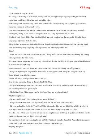 Âm Công Cổ Long
Tạo Ebook: Nguyễn Kim Vỹ Nguồn truyện: vnthuquan.net
Oà! Chàng ta không hề rồ dại.
Và chàng ta dù không là cánh nhạn, nhưng xem kìa, chàng ta đang ung dung lướt người trên mặt
nước bằng một khinh thân pháp xuất quỷ nhập thần.
Như những cánh nhạn lúc nãy, thỉnh hoặc một đôi lần, chàng ta cũng khẽ đụng mũi giày vào mặt
nước làm mặt nước chốc chốc bị vỡ ra.
Nếu đây là Bích Dạ Đầm như lời chúng ta vừa mới tự nhủ thì với khinh thân pháp tuyệt đại tối
thương này chàng ta chỉ có thể là cung chủ Bích Dạ Cung Bạch Bất Phục mà thôi.
Vì chỉ có Ngũ Tuyệt Thân Pháp của Bích Dạ Cung mới có năng lực đưa cung chủ Bích Dạ Cung
vượt được mặt nước Bích Dạ Đầm.
Bằng không, tại sao thay vì đặt chân lên tiểu đảo nằm giữa đầm Bích Dạ sau một lúc thi triển khinh
thân pháp chàng ta lại ung dung trầm người vào làn nước ngay sát bờ đá?
Bõm!
Chỉ có Bạch Bất Phục mới có hành động này. Chàng muốn vào Bích Dạ Cung nên không thể không
trầm người vào đáy đầm nước.
Và chàng thật sự ung dung khi chạm tay vào một mô đá tròn lẳn để phát động cơ quan nhằm khai mở
bí môn của Bích Dạ Cung.
Bí môn khai mở, nước từ đầm nước liền theo đó tràn vào Bích Dạ Cung vốn rỗng không.
Chàng vừa hạ thân yên ổn giữa tầm thảm điều, từ trên ngai vị dành riêng cho cung chủ Bích Dạ
Cung liền có tiếng kêu kinh ngạc:
- Bạch Bất Phục, sao ngươi tìm được ta ở đây?
Qua lời xác nhận này chàng ta đúng là Bạch Bất Phục.
Chàng cũng kinh ngạc nhìn một lão bà có da mặt nhăn nheo đang ung dung ngồi vào vị trí đáng lý
chỉ có chàng mới được quyền ngồi:
- Mụ là Kha Ngọc Nhân, cung chủ Vô Vi Cung? Sao mụ ra nông nỗi này?
Mụ bà liền phát tác:
- Ngươi còn hỏi ta à ? Nếu không phải do ngươi thì là ai ?
Chàng nheo mắt nhìn lão bà tóc bạc da mồi một lần nữa rồi mỉm cười thích thú:
- Kể ra mụ cũng liều lĩnh thật. Ta chỉ nghĩ đến việc mụ ẩn thân nơi này kể từ lúc ta biết rằng Huyết
Hạc nghìn năm đã hoá giải toàn bộ độc chất U Linh đoạn trường trong Bích Dạ Đầm.
Ha…ha…ha…! Còn việc mụ phải trở nên thế kia có phải là do lãnh thuỷ cùng lãnh khí đã làm cho bí
thuật trụ nhan của mụ trở thành vô dụng không?
Sự phát tác trước đó của mụ yêu phụ Vô Vi Tiên Tử nếu có làm cho Bạch Bất Phục phải kinh ngạc ít
nhiều thì bây giờ sự trầm tĩnh của mụ làm chàng vô cùng kinh ngạc.
Mụ ung dung hỏi:
 