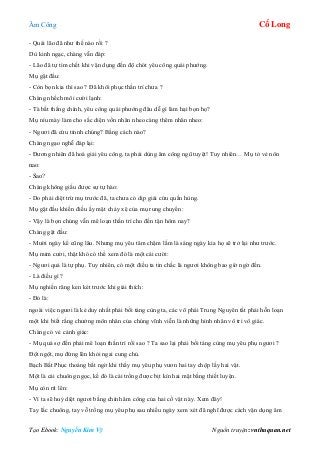 Âm Công Cổ Long
Tạo Ebook: Nguyễn Kim Vỹ Nguồn truyện: vnthuquan.net
- Quái lão đã như thế nào rồi ?
Dù kinh ngạc, chàng vẫn đáp:
- Lão đã tự tìm chết khi vận dụng đến độ chót yêu công quái phướng.
Mụ gật đầu:
- Còn bọn kia thì sao ? Đã khôi phục thần trí chưa ?
Chàng nhếch môi cười lạnh:
- Tà bất thắng chính, yêu công quái phướng đâu dễ gì làm hại bọn họ?
Mụ níu mày làm cho sắc diện vốn nhăn nheo càng thêm nhăn nheo:
- Ngươi đã cứu tỉnnh chúng? Bằng cách nào?
Chàng ngạo nghễ đáp lại:
- Đương nhiên đã hoá giải yêu công, ta phải dùng âm công ngũ tuyệt! Tuy nhiên… Mụ tỏ vẻ nôn
nao:
- Sao?
Chàng không giấu được sự tự hào:
- Do phải diệt trừ mụ trước đã, ta chưa có dịp giải cứu quần hùng.
Mụ gật đầu khiến điều ấy mặt chảy xệ của mụ rung chuyển:
- Vậy là bọn chúng vẫn mê loạn thần trí cho đến tận hôm nay?
Chàng gật đầu:
- Mười ngày kể cũng lâu. Nhưng mụ yêu tâm chậm lắm là sáng ngày kia họ sẽ trở lại như trước.
Mụ mỉm cười, thật khó có thể xem đó là một cái cười:
- Ngươi quả là tự phụ. Tuy nhiên, có một điều ta tin chắc là ngươi không bao giờ ngờ đến.
- Là điều gì ?
Mụ nghiến răng ken két trước khi giải thích:
- Đó là:
ngoài việc ngươi là kẻ duy nhất phải bồi táng cùng ta, các võ phái Trung Nguyên tất phải hỗn loạn
một khi biết rằng chưởng môn nhân của chúng vĩnh viễn là những hình nhân vô tri vô giác.
Chàng có vẻ cảnh giác:
- Mụ quá sợ đến phải mê loạn thần trí rồi sao ? Ta sao lại phải bồi táng cùng mụ yêu phụ ngươi ?
Đột ngột, mụ đứng lên khỏi ngai cung chủ.
Bạch Bất Phục thoáng bất ngờ khi thấy mụ yêu phụ vươn hai tay chộp lấy hai vật.
Một là cái chuông ngọc, kế đó là cái trống được bịt kín hai mặt bằng thiết luyện.
Mụ còn rít lên:
- Vì ta sẽ huỷ diệt ngươi bằng chính âm công của hai cổ vật này. Xem đây!
Tay lắc chuông, tay vỗ trống mụ yêu phụ sau nhiều ngày xem xét đã nghĩ được cách vận dụng âm
 