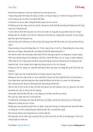 Âm Công Cổ Long
Tạo Ebook: Nguyễn Kim Vỹ Nguồn truyện: vnthuquan.net
kình để kích động hai vật kia tạo thành hai loại âm công lợi hại.
Tiếng trống mạnh như tiếng sấm động, lại được cả tiếng chuông cao vút đến xé màng nhĩ hoà theo,
cả hai cùng xô ập vào đôi tai của Bạch Bất Phục.
Trong một sát na suy nghĩ, chàng hiểu được ngay câu nói của mụ.
Để kháng cự lại âm công của hai cổ vật lôi, chung này, Bạch Bất Phục không thể không thi triển Ngũ
tuyệt Âm Công Bích Dạ.
Và nếu đã thế, Bích Dạ Cung làm sao chi trì nổi trước sự công phá của quá nhiều loại Âm Công?
Không chịu nổi tất phải vỡ ra, khi đó, chính mụ muốn như vậy, chàng phải cùng chết với mụ, chàng
phải làm người bồi táng cho mụ.
Hiểu thì hiểu, để trừ khử mụ và để bảo toàn tính mạng, Bạch Bất Phục đâu còn cách nào khác để lựa
chọn?
Dùng chưởng với mụ thì không được rồi. Vì âm công từ hai cổ vật Lôi, Chung đang thay nhau công
phá tâm can chàng, chàng đâu thể vận dụng nội kình để dùng chưởng lực ?
Chỉ một lúc chần chừ của chàng, chấn kình từ Âm Công ngay lập tức xô chàng phải té ngồi xuống.
Nhìn mụ yêu phụ đang loé lên những tia mắt đắc ý, Bạch Bất Phục vội toa. công và chụm miệng lại.
Thoạt đầu, do Âm Công ngũ tuyệt được chàng phát động muộn nên tiếng kêu chỉ là những làn âm
thanh bé nhỏ. Và tai chàng vẫn cứ nghe âm công của hai cổ vật Lôi, Chung!
Nhưng sau đó, lúc chàng toa. công đến chỗ dẹp bỏ được tạp niệm, tai chàng dần quên đi hai loại âm
công kia.
Nhờ đó, Ngũ tuyệt Âm Công Bích Dạ của chàng càng lúc càng rõ hơn:
Không bao lâu, âm công từ hai cổ vật nọ dần dần bị Ngũ tuyệt Âm Công Bích Dạ của chàng lấn át.
Cảm nhận được toàn thân đang thơi thới, Bạch Bất Phục liền hé mắt ra và nhìn vào đối phương.
Mụ yêu phụ lúc này đang có nhân dạng bên ngoài đúng là kinh tờm.
Mái tóc bạc rối bời, da dẻ tái nhợt, hai mắt trợn ngược, hai bên miệng rĩ máu và y phục thì xốc xếch,
tuy nhiên, mụ vẫn vỗ trống, vẫn lắc chuông.
Chạm phải ánh mắt nhìn đầy đắc ý của chàng, mụ lại thêm một lần mạo hiểm.
Mụ vươn tay chộp luôn cây cổ cầm gần đó.
Và nhanh tốc, mụ dùng cước chân để dẫm loạn vào trống, tay hữu lắc chuông còn ta tả bật mạnh
những sợi tơ đồng của cây cổ cầm:
Không ngờ mụ yêu phụ lại quyết tâm với định ý cùng chết chung với chàng như thế, Bạch Bất Phục
vụt đứng lên và thổi ra từng tràng âm thanh dài thật dài, và mạnh thật mạnh.
Mụ yêu phụ như bị một luồng kình lực vô hình chấn lùi.
Mụ ngã ngồi vào lại chiếc ngai cung chủ hai tay vẫn còn ôm lấy cổ cầm và chuông ngọc. Chỉ có cái
trống là phải rời chân mụ.
 