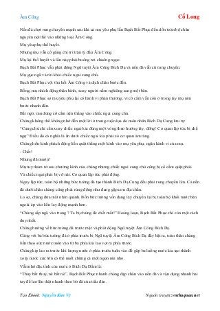 Âm Công Cổ Long
Tạo Ebook: Nguyễn Kim Vỹ Nguồn truyện: vnthuquan.net
Nền đá chợt rung chuyển mạnh sau khi cả mụ yêu phụ lẫn Bạch Bất Phục đều dồn toàn bộ chân
nguyên nội thể vào những loại Âm Công.
Mụ yêu phụ thổ huyết.
Nhưng mụ vẫn cố gắng chi trì trận tỷ đấu Âm Công.
Mụ lại thổ huyết và lần này phải buông rơi chuông ngọc.
Bạch Bất Phục vẫn phát động Ngũ tuyệt Âm Công Bích Dạ và nền đá vẫn cứ rung chuyển.
Mụ gục ngã và rời khỏi chiếc ngai cung chủ.
Bạch Bất Phục vội thu hồi Âm Công và dịch chân bước đến.
Bỗng, mụ nhích động thân hình, xoay người nằm nghiêng sang một bên.
Bạch Bất Phục sợ mụ yêu phụ lại có hành vi phản thường, vì cổ cầm vẫn còn ở trong tay mụ nên
bước nhanh đến.
Bất ngờ, mụ dùng cổ cầm nện thẳng vào chiếc ngai cung chủ.
Chàng không thể không nhớ đến một lời ở trong cuộn lụa do môn nhân Bích Dạ Cung lưu tự:
“Cung chủ chỉ cần xoay chiếc ngai kia đúng một vòng theo hướng tây, đông! Cơ quan lập tức bị chế
ngự” Điều đó có nghĩa là ẩn dưới chiếc ngai kia phải có cơ quan ám tàng.
Chàng hồn kinh phách động liền quật thẳng một kình vào mụ yêu phụ, ngăn hành vi của mụ.
- Chết!
Nhưng đã muộn!
Mụ tuy thảm tử sau chưởng kình của chàng nhưng chiếc ngai cung chủ cũng bị cổ cầm quật phải.
Và chiếc ngai phải bị vỡ nát. Cơ quan lập tức phát động.
Ngay lập tức, toàn bộ những bức tường đá tạo thành Bích Dạ Cung đều phải rung chuyển lên. Cả nền
đá dưới chân chàng cũng phải rúng động như đang gặp cơn địa chấn.
Lo sợ, chàng đưa mắt nhìn quanh. Bốn bức tường vốn đang lay chuyển lại bị toàn bộ khối nước bên
ngoài ép vào liền lay động mạnh hơn.
“Chúng sắp ngã vào trong ? Ta bị chúng đè chết mất!” Hoảng loạn, Bạch Bất Phục chỉ còn một cách
duy nhất.
Chàng hướng về bức tường đá trước mặt và phát động Ngũ tuyệt Âm Công Bích Dạ.
Cùng với ba bức tường đá ở phía trước bị Ngũ tuyệt Âm Công Bích Dạ đẩy bật ra, toàn thân chàng
liền theo sức nước tuôn vào từ ba phía kia lao vọt ra phía trước.
Chàng kịp lao ra trước khi lượng nước ở phía trước tuôn vào để gặp ba luồng nước kia tạo thành
xoáy nước cực lớn có thể nuốt chừng cả một ngọn núi nhỏ.
Vẫn nhớ đặc tính của nước ở Bích Dạ Đầm là:
“Thủy bất thuỷ, nê bất nê”, Bạch Bất Phục nhanh chóng đạp chân vào nền đá và vận dụng nhanh hai
tay để lao lên thật nhanh theo bờ đá của tiểu đảo.
 