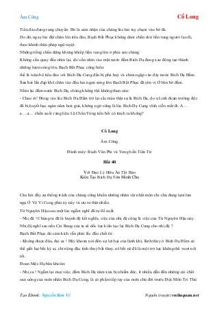 Âm Công Cổ Long
Tạo Ebook: Nguyễn Kim Vỹ Nguồn truyện: vnthuquan.net
Tiểu đảo đang rung chuyển. Đó là cảm nhận của chàng lúc hai tay chạm vào bờ đá.
Do đó, ngay lúc đặt chân lên tiểu đảo, Bạch Bất Phục không dám chần chừ liền tung người lao đi,
theo khinh thân pháp ngũ tuyệt.
Những tiếng chấn động khủng khiếp liền vang lên ở phía sau chàng.
Không cần quay đầu nhìn lại, chỉ cần nhìn vào mặt nước đầm Bích Dạ đang xao động tạo thành
những lượn sóng lớn, Bạch Bất Phục cũng hiểu:
thế là toàn bộ tiểu đảo với Bích Dạ Cung đều bị phá huỷ và chìm ngập vào đáy nước Bích Dạ Đầm.
Sau hai lần đạp khẽ chân vào đầu hai ngọn sóng lớn Bạch Bất Phục đã yên vị Ở bên bờ đầm.
Nhìn lại đầm nước Bích Dạ, chàng không thể không than oán:
- Chao ôi! Đúng vào lúc Bích Dạ Đầm trở lại sắc màu thật sự là Bích Dạ, do u Linh đoạn trường độc
đã bị huyết hạc ngàn năm hoá giải, không ngờ cũng là lúc Bích Dạ Cung vĩnh viễn mất đi. A…
a….a… chốn suối vàng liệu Lã Chấn Tùng tiền bối có trách ta không?
Cổ Long
Âm Công
Đánh máy: Bạch Vân Phi và Vong hồn Tiên Tử
Hồi 40
Với Đạo Lý Hữu Ân Tất Báo
Kiến Tạo Bích Dạ Tôn Minh Chủ
Câu hỏi đầy sự thống trách của chàng cũng khiến những nhân vật nhất môn chi chủ đang tạm lưu
ngụ Ở Vô Vi Cung phải áy náy và ưu tư thật nhiều.
Từ Nguyên Hậu sau một lúc ngẫm nghĩ đã tự đề xuất:
- Nhị đệ ! Chúng ta đã là huynh đệ kết nghĩa, việc của nhị đệ cũng là việc của Từ Nguyên Hậu này.
Nhị đệ nghĩ sao nếu Cái Bang của ta sẽ dốc lực kiến tạo lại Bích Dạ Cung cho nhị đệ ?
Bạch Bất Phục dù cảm kích vẫn phải lắc đầu chối từ:
- Không được đâu, đại ca ! Hãy khoan nói đến sự lợi hại của lãnh khí, lãnh thủy ở Bích Dạ Đầm có
thể giết hại bất kỳ ai, chỉ riêng đặc tình thuỷ bất thuỷ, nê bất nê đã là một trở lực không thể vượt nổi
rồi.
Đoan Mộc Hạ băn khoăn:
- Nhị ca ! Ngẫm lại mọi việc, đầm Bích Dạ năm xưa bị nhiễm độc, ít nhiều dẫn đến những cái chết
oan uổng của môn nhân Bích Dạ Cung, là có phần tiếp tay của môn chủ đời trước Độc Môn Tri Thù
 