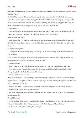 Âm Công Cổ Long
Tạo Ebook: Nguyễn Kim Vỹ Nguồn truyện: vnthuquan.net
của muội. Đề xuất của đại ca, muội không những chỉ tán thành mà còn tiếp tay trong việc kiến tạo lại
Bích Dạ Cung.
Bạch Bất Phục chỉ mới nhăn mặt chứ chưa kịp lên tiếng phản bác, Thôi Oanh Oanh vội xen vào:
- Nếu Phục ca kiên quyết chối từ, không phải chỉ có Đoan Mộc muội là thất vọng vì không thể đền
bù lại tội lỗi của tiền nhân năm xưa đối với Bích Dạ Cung, bản thân muội cũng phải thất vọng. Vì
chính Thái sư tổ của muội cũng có lỗi trong việc hạ độc vào đầm Bích Dạ.
Chàng xua tay:
- Tam muội và Thôi muội đừng quên rằng Bích Dạ Nhị Khúc Chung, Sáo ta có được là do Tri Thù
Song Lão và lệnh tôn Thôi Giáo chủ. Lấy công bù tội, theo ta vậy là đủ rồi.
Đồng Mỹ Hoa bồn chồn:
- Bạch huynh. Nếu vậy Bạch huynh không kể gì đến di ngôn của Lã Chấn Tùng tiền bối nữa sao ?
Nếu Bích Dạ Cung được kiến tạo ở nơi nào khác, không phải ở Bích Dạ Đầm, đâu còn là Bích Dạ
Cung nữa.
Chàng lộ vẻ thống khổ:
- Ta cũng biết như vậy là không đúng. Thế nhưng… Đến lúc này những vị chưởng môn nhân lần
lượt lên tiếng:
- A di đà phật. Bần tăng chỉ muốn hỏi Bạch cung chủ một câu mà thôi, Bạch cung chủ muốn hay
không muốn kiến tạo lại Bích Dạ Cung ở Bích Dạ Đầm ?
Chàng đanh giọng:
- Đương nhiên là tại hạ quyết thực hiện cho bằng được di ý của tiền cung chủ Lã Chấn Tùng.
- Vô lượng thọ phật. Nghĩa là Bạch cung chủ vẫn muốn tạo lại Bích Dạ Đầm tại đầm Bích Dạ ?
Chàng vừa gật đầu thì Phiêu Di sư thái đã lên tiếng:
- Nam mô phật. Cổ nhân có câu:
Đông tay vỗ nên kêu. Theo sự cạn nghĩ của bần ni, không lẽ với sức lực của toàn bộ võ lâm Trung
Nguyên các bang các phái, việc kiến tạo Bích Dạ Cung ở Bích Dạ Đầm lại không thực hiện được. Do
vậy… Chàng bối rối xua tay:
- Như vậy đâu được ? Tại hạ nào dám gây phiền luỵ cho các bang phái võ lâm Trung Nguyên ?
Lâm Kiến Tường, Hoa Sơn phái vọt miệng hỏi:
- Nếu Bạch cung chủ không muốn gây phiền luỵ đến mọi người, Lâm mỗ có một việc mong Bạch
cung chủ giúp cho.
Chàng khẳng khái:
- Là việc gì, Lâm chưởng môn xin cứ nói. Nếu là việc trong khả năng, tại hạ quyết chẳng khước từ.
Mỉm cười thần bí, Lâm Kiến Tường quay sang hỏi Vi Hữu Đạo phái Thanh Thành:
- Vi lão huynh nói hay Lâm mỗ lại phải nói đây?
 