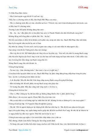 Âm Công Cổ Long
Tạo Ebook: Nguyễn Kim Vỹ Nguồn truyện: vnthuquan.net
Vi Hữu Đạo đăm chiêu:
- Nếu Lâm huynh ngại thì để Vi mỗ nói vậy.
Thấy hai vị chưởng môn cứ đẩy đưa Bạch Bất Phục cau mày:
- Nhị vị chưởng môn đều có việc cần đến tại hạ à ? Nếu là vậy, mời Lâm chưởng môn nói trước, sau
sẽ đến lượt Vi chưởng môn.
Trương Luân Hồi phái Không động bật cười:
- Ha…ha…hạ.! đâu phải chỉ có hai phái hoa sơn và Thanh Thành cần nhờ đến Bạch cung chủ?
Không động mỗ cũng phải có phần chứ. Ha…hạ.hạ.!
Mơ hồ cảm nhận có điều bí ẩn khiến cả ba phái này cùng nói như vậy, Bạch Bất Phục đưa mắt nhìn
bọn họ ba người như muốn họ nói rõ hơn.
Họ nhìn lại chàng. Và trên môi của họ người nào cũng có cái cười thần bí như người nấy.
Sau cùng, Lâm Kiến Tường mới chịu mở miệng:
- Như vậy thì rõ rồi. Mỗ đành phải nói thay cho ca ba phái vậy. Việc mỗ cần nhờ là mong Bạch cung
chủ thi triển Ngũ tuyệt Âm Công và trả lại cho bọn mỗ tình trạng mê loạn như trước. Chắc chắn việc
này là trong tầm khả năng của Bạch cung chủ rồi.
Mong Bạch cung chủ chớ khước từ.
Chàng bàng hoàng:
- Tại sao vậy, Lâm chưởng môn ? Sao tam vị lại có ý nghĩ này ?
Còn chưa hiểu nguyên nhân tại sao, Bạch Bất Phục lại phải rúng động từng chấp theo từng lời phụ
hoa. của ba vị chưởng môn nhân còn lại:
- A di đà phật. Nếu đã như thế, bần tăng cũng mong Bạch cung chủ giúp bần tăng.
- Bần ni không thể để mất phần, mong Bạch cung chủ giúp cho.
- Vô lượng thọ phật. Bần đạo cũng một lòng một ý với chư vị.
Chàng thoái lùi kêu lên:
- Chư vị. Phải chăng tại hạ đã làm điều gì không đúng khiến chư vị phải phiền lòng ?
Hiểu được ý tứ của mọi người, Đoan Mộc Hạ cừơi tủm tỉm:
- Nhị ca một đời cơ trí không ngờ lại nhất thời hồ đồ. Không lẽ nhị ca không rõ ý của mọi người ?
Chàng chưa kịp đáp, Từ Nguyên Hậu đã nghiêm giọng:
- Nhị đệ ! Đã là người không ai lại không biết đến hai chữ đạo lý. Nhị đệ đã tam phen tứ thứ giải
nguy cho quần hùng, nay quần hùng muốn giúp nhị đệ kiến tạo Bích Dạ Cung, thì nhị đệ lại khước từ
vì ngại phiền luỵ đến mọi người. Như thế mà là đạo lý sao ?
Chàng hoàn toàn ngơ ngẩn vì lời trách khó chấp nhận của vị đại ca.
Thế nhưng, chính Lâm Kiến Tường lại lên tiếng minh định:
- Từ bang chủ quả là thấu hiểu tâm trạng của bọn mỗ. Hữu ân tất báo, việc lệnh đệ khước từ hảo ý
 