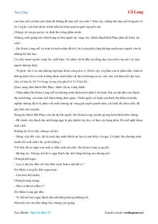 Âm Công Cổ Long
Tạo Ebook: Nguyễn Kim Vỹ Nguồn truyện: vnthuquan.net
của bọn mỗ có khác nào lệnh đệ không để bọn mỗ vào mắt ? Như vậy, chẳng thà bọn mỗ là người vô
tri vô giác còn hơn được minh mẫn lại chịu muôn người nguyền rủa.
Chàng vội vàng xua tay và định lên tiếng phân minh.
Nhưng, một giọng nói trầm hùng từ bên ngoài lại vọng vào, khiến Bạch Bất Phục phải dở khóc dở
cười:
- Du Hoán Long mỗ và toàn bộ môn nhân đệ tử Côn Luân phái cũng không muốn mọi người cho là
những kẻ bội bạc.
Có mấy mươi người cùng lúc xuất hiện. Và nhân vật đi đầu lại dõng dạc vừa nhìn vừa nói với mọi
người đương diện:
- Tệ phái vốn ở xa nên không kịp hiệp đoàn cùng chư vị. Dù là vậy, số phận của tệ phái chắc chắn sẽ
không khác chư vị nếu không được một nhân vật đại anh hùng ra tay cứu vãn, trừ khử mối đại hoa.
cho võ lâm là Vô Vi Cung và mụ yêu phụ Vô Vi Tiên Tử.
Quay sang nhìn Bạch Bất Phục, nhân vật nọ xưng danh:
- Thân phận Du Hoán Long mỗ là chưởng môn nhân môn phái Côn luân. Đại ân đại đức của Bạch
đại anh hùng, côn luân mỗ thật không dám quên. Thiển nghĩ, cái lạnh của Bích Dạ Đầm dù khắc
nghiệt nhưng đệ tử tệ phái vốn sinh trưởng tại vùng giá tuyết quanh năm, cái lạnh đó chưa chắc đã
gây khó cho tệ phái.
Đang lúc Bạch Bất Phục còn dụ dự bất quyết, Du Hoán Long xạ hàn quang kiên định nhìn chàng:
- Để tránh việc Bạch đại anh hùng ngại là gây phiền luỵ cho võ lâm các bang phái, Du mỗ nghĩ được
một cách.
Không bỏ lỡ cơ hội, chàng vội hỏi:
- Dùng việc đổi việc, đó là cách duy nhất khiến tại hạ sẽ cảm thấy vô ngại. Có phải Du chưởng môn
muốn đề xuất một việc gì đó chăng ?
Với thái độ uy nghi của một vị nhất môn chi chủ, Du Hoán Long cả quyết:
- Không sai. Nhưng mỗ chỉ e ngại Bạch đại anh hùng không sao đương nổi.
Chàng kinh ngạc:
- Lại có đại ma đầu với bản lĩnh tuyệt luân xuất thế ư ?
Du Hoán Long lắc đầu ngạo mạn:
- Còn hơn thế nhiều.
Chàng hoang mang:
- Hơn cả đại ma đầu ư ?
Du Hoán Long gật đầu:
- Vì thế mỗ mới ngại Bạch đại anh hùng đương không nổi.
Hào khí can vân liền dâng lên, chàng cao giọng:
 