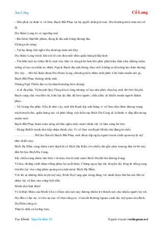 Âm Công Cổ Long
Tạo Ebook: Nguyễn Kim Vỹ Nguồn truyện: vnthuquan.net
- Nếu phải xả thân vì võ lâm, Bạch Bất Phục tại hạ quyết chẳng từ nan. Du chưởng môn mau nói rõ
đi.
Du Hoán Long tỏ vẻ ngưỡng mộ:
- Khí khái thật bất phàm, đúng là đại anh hùng đương đại.
Chàng nôn nóng:
- Tại hạ đang chờ nghe Du chưởng môn nói đây.
Du Hoán Long trước khi nói rõ còn đưa mắt nhìn quần hùng khắp lượt:
- Trừ khử một ác nhân đã là một việc khó và càng khó hơn khi phải phát hiện thật sớm những mầm
mống sẽ tạo ra nhiều ác nhân. Ngoài Bạch đại anh hùng, theo mỗ, không ai đủ năng lực đảm đương.
Do vậy… Mơ hồ đoán được Du Hoán Long, chưởng môn nhân môn phái Côn luân muốn nói gì,
Bạch Bất Phục thoáng nhăn mặt.
Nhưng Ngộ Thiền đại sư lại nhanh miệng hơn chàng:
- A di đà phật. Tệ huynh Quỷ Tăng dù có lòng nhưng vô lực nên phải chịu luỵ một đời bởi thị phi.
Bạch cung chủ vừa hữu tài, hữu lực lại đức độ hơn người, chắc chắc sẽ khiến muôn người khâm
phục.
- Vô lượng thọ phật. Nếu là như vậy, một khi Bạch đại anh hùng vì võ lâm chịu đảm đương trọng
trách minh chủ, quần hùng các võ phái bằng việc kiến tạo Bích Dạ Cung sẽ là hành vi đáp đền trong
muôn một.
Bạch Bất Phục hoàn toàn sửng sốt khi nghe mấy mươi nhân vật võ lâm cùng hô lên:
- Mong BaÏch minh chủ tiếp nhận thỉnh cầu. Vì võ lâm xin Bạch Minh chủ đừng từ chối.
……………… Đã lâu lắm rồi Bạch Bất Phục mới được dịp ngây người trước cảnh quan tuyệt mỹ
như chiều nay.
Bích Dạ Đầm càng thêm xinh đẹp khi có Bích Dạ Kiều với chiều dài gần năm trượng đưa từ bờ này
đến bờ kia Bích Dạ Cung.
Sắc chiều càng thêm tím biếc với màu tím từ mặt nước Bích Dạ hắt lên không trung.
Và kìa, những cánh nhạn trắng phau lại xuất hiện. Chúng ngay lập tức chuyển sắc lông từ trắng sang
tím khi lọt vào vùng phản quang của mặt nước Bích Dạ Đầm.
Với tất cả những điều tuyệt mỹ này, Bích Dạ Cung quả xứng đáng với danh hiệu thứ hai mà bất cứ
nhân vật võ lâm nào cũng biết đến:
Minh chủ biệt điện!
Vì là Biệt Điện của Minh Chủ võ lâm nên nơi này đương nhiên trở thành nơi cho nhiều người lui tới.
Họ đến vì đại sự, vì tiểu sự của võ lâm cũng có, vì muốn thưởng ngoạn cảnh sắc mỹ quan của Bích
Dạ Đầm cũng có.
Thật là nhất cử lưỡng tiện.
 