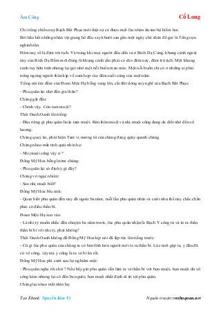 Âm Công Cổ Long
Tạo Ebook: Nguyễn Kim Vỹ Nguồn truyện: vnthuquan.net
Chỉ riêng chiều nay Bạch Bất Phục mới thật sự có được một lúc nhàn du tản bộ hiếm hoi.
Bởi hầu hết những nhân vật giang hồ đều say khướt sau gần một ngày chè chén để gọi là Tống cựu
nghinh tân.
Đêm nay sẽ là đêm trừ tịch. Và trong khi mọi người đều dồn cả ở Bích Dạ Cung, khung cảnh ngoài
này của Bích Dạ Đầm mới đúng là khung cảnh cần phải có cho đêm nay, đêm trừ tịch. Một khung
cảnh tuy hữu tình nhưng lại gợi nhớ một nỗi buồn man mác. Một nỗi buồn chỉ có ở những ai phải
trông ngóng người thân kịp về sum họp vào đêm cuối cùng của một năm.
Tiếng nói êm đềm của Đoan Mộc Hạ bỗng vang lên, cắt đứt dòng suy nghĩ của Bạch Bất Phục:
- Phu quân lại nhớ đến gia thân?
Chàng gật đầu:
- Chính vậy. Còn tam muội?
Thôi Oanh Oanh lên tiếng:
- Đâu riêng gì phu quân hoặc tam muội. Bản thân muội và nhị muội cũng đang da diết nhớ đến cố
hương.
Chàng quay lai, phát hiện Tam vị nương tử của chàng đang quây quanh chàng.
Chàng nheo mắt tinh quái nhìn họ:
- Nhị muội cũng vậy ư ?
Đồng Mỹ Hoa bỗng lườm chàng:
- Phu quân lại có định ý gì đây?
Chàng vờ ngạc nhiên:
- Sao nhị muội biết?
Đồng Mỹ Hoa bĩu môi:
- Quen biết phu quân đến nay đã ngoài ba năm, mỗi lần phu quân nhìn và cười như thế này chắc chắn
phải có điều thần bí.
Đoan Mộc Hạ xen vào:
- Là nhị tỷ muốn nhắc đến chuyện ba năm trước, lúc phu quân nhận là Bạch Y công tử và tỏ ra thần
thần bí bí với nhị tỷ, phải không?
Thôi Oanh Oanh không để Đồng Mỹ Hoa kịp nói đã lập tức lên tiếng trước:
- Cứ gì lúc phu quân của chúng ta có bản lĩnh hơn người mới tỏ ra thần bí. Lúc mới gặp ta, y đâu đã
có võ công, vậy mà y cũng là ra vẻ bí ẩn rồi.
Đồng Mỹ Hoa phì cười sau lại nghiêm mặt:
- Phu quân nghe rồi chứ ? Nếu bây giờ phu quân vẫn làm ra vẻ thần bí với bọn muội, bọn muội dù võ
công kém nhưng lại có đến ba người, bọn muội nhất định sẽ trị tội phu quân.
Chàng lại nheo mắt nhìn họ:
 