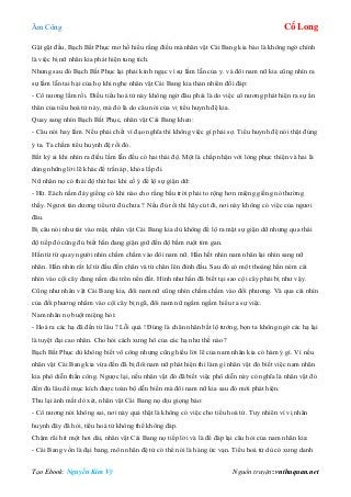 Âm Công Cổ Long
Tạo Ebook: Nguyễn Kim Vỹ Nguồn truyện: vnthuquan.net
Gật gật đầu, Bạch Bất Phục mơ hồ hiểu rằng điều mà nhân vật Cái Bang kia bảo là không ngờ chính
là việc bị nữ nhân kia phát hiện tung tích.
Nhưng sau đó Bạch Bất Phục lại phải kinh ngạc vì sự lầm lẫn của y. và đôi nam nữ kia cũng nhìn ra
sự lầm lẫn tai hại của họ khi nghe nhân vật Cái Bang kia thản nhiên đối đáp:
- Cô nương lầm rồi. Điều tiểu hoá tử này không ngờ đâu phải là do việc cô nương phát hiện ra sự ẩn
thân của tiểu hoá tử này, mà đó là do câu nói của vị tiểu huynh đệ kia.
Quay sang nhìn Bạch Bất Phục, nhân vật Cái Bang khen:
- Câu nói hay lắm. Nếu phải chết vì đạo nghĩa thì không việc gì phải sợ. Tiểu huynh đệ nói thật đúng
ý ta. Ta chấm tiểu huynh đệ rồi đó.
Bất kỳ ai khi nhìn ra điều lầm lẫn đều có hai thái độ. Một là chấp nhận với lòng phục thiện và hai là
dùng những lời lẽ khác để trấn áp, khỏa lấp đi.
Nữ nhân nọ có thái độ thứ hai khi cố ý để lộ sự giận dữ:
- Hừ. Eách nằm đáy giếng có khi nào cho rằng bầu trời phải to rộng hơn miệng giếng nó thường
thấy. Ngươi tán dương tiểu tử đủ chưa ? Nếu đủ rồi thì hãy cút đi, nơi này không có việc của ngươi
đâu.
Bị câu nói như tát vào mặt, nhân vật Cái Bang kia dù không để lộ ra mặt sự giận dữ nhưng qua thái
độ tiếp đó cũng đủ biết hắn đang giận giữ đến độ bầm ruột tím gan.
Hắn từ từ quay người nhìn chằm chằm vào đôi nam nữ. Hắn hết nhìn nam nhân lại nhìn sang nữ
nhân. Hắn nhìn rất kĩ từ đầu đến chân và từ chân lên đỉnh đầu. Sau đó có một thoáng hắn ném cái
nhìn vào cội cây đang nằm dài trên nền đất. Hình như hắn đã biết tại sao cội cây phải bị như vậy.
Cũng như nhân vật Cái Bang kia, đôi nam nữ cũng nhìn chằm chằm vào đối phương. Và qua cái nhìn
của đối phương nhằm vào cội cây bị ngã, đôi nam nữ ngấm ngầm hiểu ra sự việc.
Nam nhân nọ buột miệng hỏi:
- Hoá ra các hạ đã đến từ lâu ? Lỗi quá ! Đúng là chân nhân bất lộ tướng, bọn ta không ngờ các hạ lại
là tuyệt đại cao nhân. Cho hỏi cách xưng hô của các hạ như thế nào ?
Bạch Bất Phục dù không biết võ công nhưng cũng hiểu lời lẽ của nam nhân kia có hàm ý gì. Vì nếu
nhân vật Cái Bang kia vừa đến đã bị đôi nam nữ phát hiện thì làm gì nhân vật đó biết việc nam nhân
kia phô diễn thần công. Ngược lại, nếu nhân vật đó đã biết việc phô diễn này có nghĩa là nhân vật đó
đến đủ lâu để mục kích được toàn bộ dễn biến mà đôi nam nữ kia sau đó mới phát hiện.
Thu lại ánh mắt dò xét, nhân vật Cái Bang nọ dịu giọng bảo:
- Cô nương nói không sai, nơi này quả thật là không có việc cho tiểu hoá tử. Tuy nhiên vì vị nhân
huynh đây đã hỏi, tiểu hoá tử không thể không đáp.
Chậm rãi hít một hơi dài, nhân vật Cái Bang nọ tiếp lời và là để đáp lại câu hỏi của nam nhân kia:
- Cái Bang vốn là đại bang, môn nhân đệ tử có thể nói là hàng ức vạn. Tiểu hoá tử dù có xưng danh
 