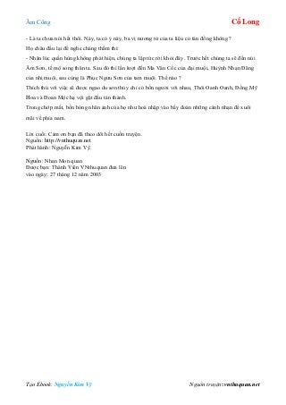 Âm Công Cổ Long
Tạo Ebook: Nguyễn Kim Vỹ Nguồn truyện: vnthuquan.net
- Là ta chưa nói hết thôi. Này, ta có ý này, ba vị nương tử của ta liệu có tán đồng không ?
Họ châu đầu lại để nghe chàng thầm thì:
- Nhân lúc quần hùng không phát hiện, chúng ta lập tức rời khỏi đây. Trước hết chúng ta sẽ đến núi
Âm Sơn, tế mộ song thân ta. Sau đó thì lần lượt đến Ma Vân Cốc của đại muội, Huỳnh Nhạn Đãng
của nhị muội, sau cùng là Phục Ngưu Sơn của tam muội. Thế nào ?
Thích thú với việc sẽ được ngao du sơn thủy chỉ có bốn người với nhau, Thôi Oanh Oanh, Đồng Mỹ
Hoa và Đoan Mộc hạ vội gật đầu tán thành.
Trong chớp mắt, bốn bóng nhân ảnh của họ như hoà nhập vào bầy đoàn những cánh nhạn để xuôi
mãi về phía nam.
Lời cuối: Cám ơn bạn đã theo dõi hết cuốn truyện.
Nguồn: http://vnthuquan.net
Phát hành: Nguyễn Kim Vỹ.
Nguồn: Nhan Mon quan
Được bạn: Thành Viên VNthuquan đưa lên
vào ngày: 27 tháng 12 năm 2003
 