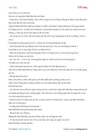 Âm Công Cổ Long
Tạo Ebook: Nguyễn Kim Vỹ Nguồn truyện: vnthuquan.net
chưa chắc gì các hạ đã biết.
Đưa tay chỉ sang Bạch Bất Phục hắn nói thêm:
- Cũng như vị tiểu huynh đệ đây, bọn ta đều là người của Cái Bang. Nhưng do nhân số quá đông nên
đây là lần đầu tiên hai ta hội diện.
Nghe thế Bạch Bất Phục định mở miệng cải chính vì bản thân y thật sự không có liên quan gì đến
Cái Bang cho dù y và nhân vật cái bang kia có một điểm chung là cả hai cùng vận y phục rách rưới.
Nhưng, y chưa kịp nói thì nam nhân nọ đã nói trước:
- Các hạ nói sai rồi. Theo chỗ tại hạ được biết thì tiểu tử này không phải là đệ tử Cái Bang. Tiểu tử
chỉ là...
Nam nhân kia buông lửng câu nói. Và nhân vật Cái Bang không bỏ lỡ dịp:
- Nếu tiểu huynh đệ này không là đệ tử bản bang thì là gì ? Sao các hạ không nói tiếp đi ?
Nam nhân nọ lộ vẻ lung túng. Đỡ lời, nữ nhân kia bảo:
- Hắn là gì cũng được, miễn là không phải đệ tử Cái Bang là đủ rồi. Các hạ hài lòng chưa ?
Nhân vật Cái Bang vụt cười lên:
- Ha...Ha...Ha... ! Lời lẽ của cô nương khá mập mờ, tiểu hoá tử làm sao hài lòng được.
Nữ nhân nọ sa sầm nét mặt:
- Ngươi không hài lòng thì sao ? Nếu ngươi không cút đi thì đừng trách ta.
Như biết nữ nhân định phát tác bằng cách ra tay, nam nhân kia vội lừ mắt ngăn cản và còn dằn giọng
gọi lên:
- Không được đâu nhị tỉ !
Được nam nhân nọ nhắc nhở kịp lúc, nữ nhân đành thu lại những gì chực nói ra.
Nhân vật Cái Bang làm gì không rõ định ý của nữ nhân nhưng hắn vẫn làm tỉnh.
Hắn hất hàm bảo:
- Lúc tiểu hoá tử này đến thì cũng vừa kịp lúc nhị vị xuất hiện. Người đã chết thiêu trong miếu kia đã
nói những gì không lẽ nhị vị không nghe ? Nếu tiểu hoá tử này không nghe lầm thì người đó có nói
với tiểu huynh đệ kia như sau:
“Ngươi là đệ tử Cái Bang, hãy giữ lấy và giao hoàn cho Từ Bang chủ.” Quay sang Bạch Bất Phục,
nhân vật Cái Bang hỏi:
- Có đúng như thế không tiểu huynh đệ ?
Bạch Bất Phục không thể không thừa nhận:
- Đúng là như vậy. Nhưng...
Không để Bạch Bất Phục kịp nói gì thêm, nhân vật cái Bang hỏi tiếp:
- Và tiểu huynh đệ xem lời nói đó là sự uỷ thác cuối cùng của người vừa chết ?
Bạch Bất Phục lại phải gật đầu:
 