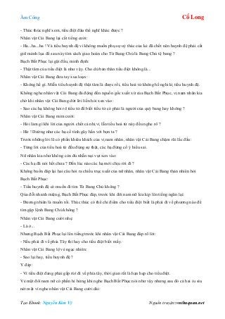 Âm Công Cổ Long
Tạo Ebook: Nguyễn Kim Vỹ Nguồn truyện: vnthuquan.net
- Thúc thúc nghĩ xem, tiểu điệt đâu thể nghĩ khác được ?
Nhân vật Cái Bang lại cất tiếng cười:
- Ha...ha...ha ! Và tiểu huynh đệ vì không muốn phụ sự uỷ thác của kẻ đã chết nên huynh đệ phải cất
giữ mảnh lụa để sau này tìm cách giao hoàn cho Từ Bang Chủ là Bang Chủ tệ bang ?
Bạch Bất Phục lại gật đầu, minh định:
- Thật tâm của tiểu điệt là như vậy. Cho dù bản thân tiểu điệt không là...
Nhân vật Cái Bang đưa tay xua loạn:
- Không hề gì. Miễn tiểu huynh đệ thật tâm là được rồi, tiểu hoá tử không hề nghi kị tiểu huynh đệ.
Không nghe nhân vật Cái Bang đả động đến nguồn gốc xuất xứ của Bạch Bất Phục, vị nam nhân kia
chờ khi nhân vật Cái Bang dứt lời liền hỏi xen vào:
- Sao các hạ không hỏi rõ tiểu tử để biết tiểu tử có phải là người của quý bang hay không ?
Nhân vật Cái Bang mỉm cười:
- Hỏi làm gì khi lời của người chết cả nhị vị lẫn tiếu hoá tử này đều nghe rõ ?
- Hừ ! Dường như các hạ cố tình gây hấn với bọn ta ?
Trước những lời lẽ có phần khiêu khích của vị nam nhân, nhân vật Cái Bang chậm rãi lắc đầu:
- Từng lời của tiểu hoá tử đều đúng sự thật, các hạ đừng cố ý hiểu sai.
Nữ nhân kia như không còn đủ nhẫn nại vụt xen vào:
- Các hạ đã nói hết chưa ? Đến lúc nào các hạ mới chịu rời đi ?
Không buồn đáp lại hai câu hỏi ra chiều trục xuất của nữ nhân, nhân vật Cái Bang thản nhiên hỏi
Bạch Bất Phục:
- Tiểu huynh đệ có muốn đi tìm Từ Bang Chủ không ?
Qúa đỗi nhanh miệng, Bạch Bất Phục đáp, trước khi đôi nam nữ kia kịp lên tiếng ngăn lại:
- Đương nhiên là muốn rồi. Thúc thúc có thể chỉ điểm cho tiểu điệt biết là phải đi về phương nào để
tìm gặp lệnh Bang Chủ không ?
Nhân vật Cái Bang cười nhẹ:
- Là ở...
Nhưng Bạch Bất Phục lại lên tiếng trước khi nhân vật Cái Bang đáp rõ lời:
- Nếu phải đi về phía Tây thì hay cho tiểu điệt biết mấy.
Nhân vật Cái Bang lộ vẻ ngạc nhiên:
- Sao lại hay, tiểu huynh đệ ?
Y đáp:
- Vì tiểu điệt đang phải gấp rút đi về phía tây, thời gian rất là hạn hẹp cho tiểu điệt.
Vẻ mặt đôi nam nữ có phần hí hửng khi nghe Bạch Bất Phục nói như vậy nhưng sau đó cả hai ỉu sìu
nét mặt vì nghe nhân vật Cái Bang cười dài:
 