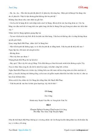 Âm Công Cổ Long
Tạo Ebook: Nguyễn Kim Vỹ Nguồn truyện: vnthuquan.net
- Ha...ha...ha... Nếu tiểu huynh đệ phải đi về phía tây thì càng hay. Hiện giờ tệ Bang Chủ đang vân
du về phía đó. Thật là tiện đường phải không tiểu huynh đệ ?
Không chịu được nữa, nam nhân nọ gắt hỏi:
- Các hạ chỉ là hạng đệ tử mới nhập môn của Cái Bang, đến một túi các hạ cũng chưa có. Các hạ
bằng vào đâu mà biết rõ tung tích của quần long chi thủ là Bang Chủ quý bang mà dám nói chắc như
vậy ?
Nhân vật Cái Bang nghiêm giọng đáp lại:
- Tại sao tiểu hoá tử này biết đó là ẩn tình của bổn bang. Tiểu hoá tử không cần và cũng không được
quyền giải thích.
Quay sang Bạch Bất Phục, nhân vật Cái Bang bảo:
- Nếu tiểu huynh đệ không ngại, ta và tiểu huynh đệ sẽ đồng hành. Tiểu huynh đệ thấy thế nào ?
Ngay lập tức, đôi nam nữ cùng kêu lên:
- Không được.
- Như vậy làm sao được ?
Nhưng Bạch Bất Phục thì lại hớn hở:
- Hay quá ! Như vậy thì còn gì bằng. Tiểu điệt đang sợ thui thủi một mình trên đường xuyên Tây.
Nay có thúc thúc cùng đi, dù chỉ là năm bảy ngày, tiểu điệt cũng bớt cô đơn.
Nghe Bạch Bất Phục nói rõ như vậy, không hiểu sao đôi nam nữ kia cùng ném cái nhìn oán hận về
phía y. Sau đó, không nói không rằng, cả hai sau cái giẫm mạnh chân liền lao biến vào hư vô, như cả
hai chưa hề hiện hữu.
Mỉm cười bí ẩn, nhân vật Cái Bang lớn tiếng thúc hối Bạch Bất Phục:
- Tiểu huynh đệ vừa bảo là thời gian hạn hẹp, vậy thì đi thôi !
Cổ Long
Âm Công
Đánh máy: Bạch Vân Phi và Vong hồn Tiên Tử
Hồi 5
Chuyện Nghịch Thường Cấm Luyện Võ Công
Bởi Bực Tức Gián Tiếp Truyền Nghệ
Như đã biết Bạch Bất Phục không có võ công, nhân vật Cái Bang kia khi động thân lao đi đã nắm lấy
tay y và đưa y đi cùng.
 