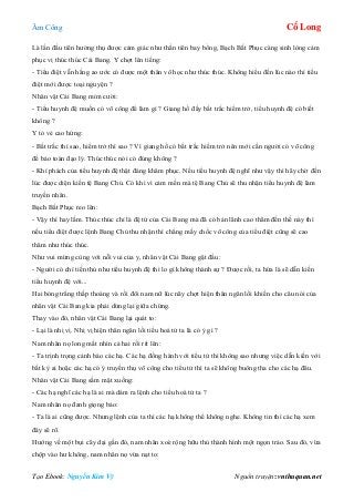 Âm Công Cổ Long
Tạo Ebook: Nguyễn Kim Vỹ Nguồn truyện: vnthuquan.net
Là lần đầu tiên hưởng thụ được cảm giác như thần tiên bay bổng, Bạch Bất Phục càng sinh lòng cảm
phục vị thúc thúc Cái Bang. Y chợt lên tiếng:
- Tiểu điệt vẫn hằng ao ước có được một thân võ học như thúc thúc. Không hiểu đến lúc nào thì tiểu
điệt mới được toại nguyện ?
Nhân vật Cái Bang mỉm cười:
- Tiểu huynh đệ muốn có võ công để làm gì ? Giang hồ đầy bất trắc hiểm trở, tiểu huynh đệ có biết
không ?
Y tỏ vẻ cao hứng:
- Bất trắc thì sao, hiểm trở thì sao ? Vì giang hồ có bất trắc hiểm trở nên mới cần người có võ công
để bảo toàn đạo lý. Thúc thúc nói có đúng không ?
- Khí phách của tiểu huynh đệ thật đáng khâm phục. Nếu tiểu huynh đệ nghĩ như vậy thì hãy chờ đến
lúc được diện kiến tệ Bang Chủ. Có khi vì cảm mến mà tệ Bang Chủ sẽ thu nhận tiểu huynh đệ làm
truyền nhân.
Bạch Bất Phục reo lên:
- Vậy thì hay lắm. Thúc thúc chỉ là đệ tử của Cái Bang mà đã có bản lãnh cao thâm đến thế này thì
nếu tiểu điệt được lệnh Bang Chủ thu nhận thì chẳng mấy chốc võ công của tiểu điệt cũng sẽ cao
thâm như thúc thúc.
Như vui mừng cùng với nỗi vui của y, nhân vật Cái Bang gật đầu:
- Người có chí tiến thủ như tiểu huynh đệ thì lo gì không thành sự ? Được rồi, ta hứa là sẽ dẫn kiến
tiểu huynh đệ với...
Hai bóng trắng thấp thoáng và rồi đôi nam nữ lúc nãy chợt hiện thân ngăn lối khiến cho câu nói của
nhân vật Cái Bang kia phải dừng lại giữa chừng.
Thay vào đó, nhân vật Cái Bang lại quát to:
- Lại là nhị vị. Nhị vị hiện thân ngăn lối tiểu hoá tử ta là có ý gì ?
Nam nhân nọ long mắt nhìn cả hai rồi rít lên:
- Ta trịnh trọng cảnh báo các hạ. Các hạ đồng hành với tiểu tử thì không sao nhưng việc dẫn kiến với
bất kỳ ai hoặc các hạ có ý truyền thụ võ công cho tiểu tử thì ta sẽ không buông tha cho các hạ đâu.
Nhân vật Cái Bang sầm mặt xuống:
- Các hạ nghĩ các hạ là ai mà dám ra lệnh cho tiểu hoá tử ta ?
Nam nhân nọ đanh giọng bảo:
- Ta là ai cũng được. Nhưng lệnh của ta thì các hạ không thể không nghe. Không tin thì các hạ xem
đây sẽ rõ.
Hướng về một bụi cây dại gần đó, nam nhân xoè rộng hữu thủ thành hình một ngọn trảo. Sau đó, vừa
chộp vào hư không, nam nhân nọ vừa nạt to:
 