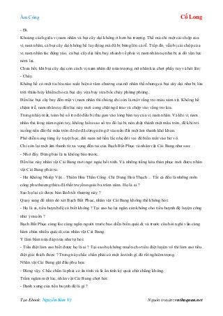 Âm Công Cổ Long
Tạo Ebook: Nguyễn Kim Vỹ Nguồn truyện: vnthuquan.net
- Đi.
Khoảng cách giữa vị nam nhân và bụi cây dại không ít hơn ba trượng. Thế mà chỉ một cái chộp của
vị nam nhân, cả bụi cây dại không hề lay động mà đã bị bứng lên cả rễ. Tiếp đó, vẫn bị cái chộp của
vị nam nhân tác động vào, cả bụi cây dại liền bay nhanh về phía vị nam nhân nọ như bị ai đó vận lực
ném lại.
Chưa hết, khi bụi cây dại còn cách vị nam nhân độ nửa trượng, nữ nhân kia chợt phẩy tay và hét lên:
- Cháy.
Không hề có một tia lửa nào xuất hiện ở tâm chưởng của nữ nhân thế nhưng cả bụi cây dại như bị lửa
trời thiêu hủy khiến cho cả bụi cây vừa bay vừa bốc cháy phừng phừng.
Đến lúc bụi cây bay đến mặt vị nam nhân thì chúng chỉ còn là một vầng tro màu xám xịt. Không hề
chậm trễ, nam nhân nọ đến lúc này mới cong chặt ngũ trảo và chộp vào vầng tro kia.
Trong nháy mắt, toàn bộ số tro đó đều bị thu gọn vào lòng bàn tay của vị nam nhân. Và khi vị nam
nhân thả lỏng năm ngón tay, không hiểu sao số tro đó lại bị nén chặt thành một mẩu tròn, để khi rơi
xuống nền đất thì mẩu tròn đó do đã cứng nên gõ vào nến đất một âm thanh khô khan.
Phô diễn xong từng ấy tuyệt học, đôi nam nữ liền lắc nhẹ đôi vai để biến mất vào hư vô.
Chỉ còn lại một âm thanh từ xa vọng đến tai của Bạch Bất Phục và nhân vật Cái Bang như sau:
- Nhớ đấy. Đừng bảo là ta không báo trước.
Đến lúc này nhân vật Cái Bang mới ngơ ngác hồi tỉnh. Và những tiếng kêu thán phục mới được nhân
vật Cái Bang phát ra:
- Hư Không Nhiếp Vật... Thiên Hỏa Thần Công. Chỉ Dung Hoá Thạch ... Tất cả đều là những môn
công phu thượng thừa đã thất truyền ngoài ba trăm năm. Họ là ai ?
Sao họ lại có được bản lãnh tối thượng này ?
Quay sang để nhìn dò xét Bạch Bất Phục, nhân vật Cái Bang không thể không hỏi:
- Họ là ai, tiểu huynh đệ có biết không ? Tại sao họ lại ngăn cản không cho tiểu huynh đệ luyện công
như ý muốn ?
Bạch Bất Phục càng lúc càng ngẩn người trước bao diễn biến quái dị và trước câu hỏi nghi vấn càng
hàm chứa nhiều quái dị của nhân vật Cái Bang.
Y lẩm bẩm nửa đáp nửa như tự hỏi:
- Tiểu điệt làm sao biết được họ là ai ? Tại sao họ không muốn cho tiểu điệt luyện võ thì làm sao tiểu
điệt giải thích được ? Trong này chắc chắn phải có một ẩn tình gì đó rất nghiêm trọng.
Nhân vật Cái Bang gật đầu phụ họa:
- Đúng vậy. Chắc chắn là phải có ẩn tình và là ẩn tình kỳ quái chứ chẳng không.
Trầm ngâm một lúc, nhân vật Cái Bang chợt hỏi:
- Danh xưng của tiểu huynh đệ là gì ?
 