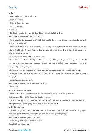 Âm Công Cổ Long
Tạo Ebook: Nguyễn Kim Vỹ Nguồn truyện: vnthuquan.net
Y đáp:
- Tiểu điệt họ Bạch, tên là Bất Phục.
- Bạch Bất Phục ?
- Phải. Là Bạch Bất Phục.
- Bất phục điều gì ?
Y lắc đầu:
- Tên là để gọi, đâu cần phải bất phục điều gì mới có tên là Bất Phục.
Nhân vật Cái Bang mơ hồ hiểu ra, chợt hỏi:
- Song thân của tiểu huynh đệ là ai ? Cả hai có phải là những nhân vật thuộc giới giang hồ không ?
Y lắc đầu một lần nữa:
- Theo tiểu điệt biết thì gia mẫu không hề biết võ công. Và cũng theo lời gia mẫu nói lại thì tiên phụ
cũng không hề biết võ công. Còn như danh tính của tiên phụ thì mẫu thân không hề nói qua, cho dù
tiểu điệt đã nhiều lần dò hỏi.
Lộ vẻ ngạc nhiên, nhân vật Cái Bang kêu lên:
- Phi lý. Theo khẩu khí và thái độ của đôi nam nữ kia, ta không những tin lệnh song thân phải là nhân
vật thuộc giới giang hồ mà còn là những nhân vật có thanh danh lẫy lừng nữa mới đúng. Vậy danh
xưng của lệnh đường là gì ?
Bất ngờ trước lời nói có vẻ quả quyết của nhân vật Cái Bang, Bạch Bất Phục rất phấn khích.
Do đó y có vẻ chờ đợi được nghe một tin tốt lành khi nói ra danh tánh của mẫu thân cho nhân vật Cái
Bang nghe:
- Gia mẫu có tên là Xuân Liễu.
Nhân vật Cái Bang có ý hoang mang khi nhắc lại:
- Xuân Liễu.
Y vội hỏi trong sự bồn chồn:
- Thế nào thúc thúc ? Thúc thúc có nghe qua danh xưng của gia mẫu bao giờ chưa ?
Cười gượng, nhân vật Cái Bang vừa lắc đầu vừa bảo:
- Có lẽ lệnh đường là cao nhân thuộc thế hệ trước. Nếu tiểu huynh đệ nói được ngoại hiệu của lệnh
đường thuở còn bôn tẩu giang hồ thì may ra ta có thể nhận biết.
Y thở dài chán nản:
- Niên kỹ của gia mẫu chưa đến tứ tuần, đâu thể là cao nhân của thế hệ trước. Vả lại, rõ ràng là gia
mẫu không biết chút gì về võ công thì gia mẫu làm sao có ngoại hiệu được.
Nhân vật Cái Bang càng thêm kinh ngạc:
- Lệnh đường chưa đến tứ tuần ư ? Vậy thì...
Bạch Bất Phục lại nôn nao:
 