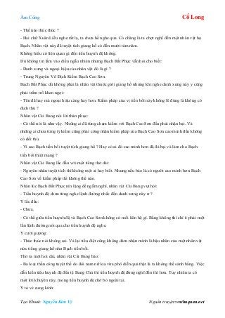 Âm Công Cổ Long
Tạo Ebook: Nguyễn Kim Vỹ Nguồn truyện: vnthuquan.net
- Thế nào thúc thúc ?
- Hai chữ Xuân Liễu nghe rất lạ, ta chưa hề nghe qua. Có chăng là ta chợt nghĩ đến một nhân vật họ
Bạch. Nhân vật này đã tuyệt tích giang hồ có đến mười tám năm.
Không hiểu có liên quan gì đến tiểu huynh đệ không.
Dù không tin lắm vào điều ngẫu nhiên nhưng Bạch Bất Phục vẫn hỏi cho biết:
- Danh xưng và ngoại hiệu của nhân vật đó là gì ?
- Trung Nguyên Vô Địch Kiếm Bạch Cao Sơn.
Bạch Bất Phục dù không phải là nhân vật thuộc giới giang hồ nhưng khi nghe danh xưng này y cũng
phải trầm trồ khen ngợi:
- Tên đã hay mà ngoại hiệu càng hay hơn. Kiếm pháp của vị tiền bối này không lẽ đúng là không có
địch thủ ?
Nhân vật Cái Bang nói lời thán phục:
- Có thể nói là như vậy. Những ai đã từng chạm kiếm với Bạch Cao Sơn đều phải nhận bại. Và
những ai chưa từng tỷ kiếm cũng phải công nhận kiếm pháp của Bạch Cao Sơn cao minh đến không
có đối thủ.
- Vì sao Bạch tiền bối tuyệt tích giang hồ ? Hay có ai đó cao minh hơn đã đả bại và làm cho Bạch
tiền bối thiệt mạng ?
Nhân vật Cái Bang lắc đầu với một tiếng thở dài:
- Nguyên nhân tuyệt tích thì không một ai hay biết. Nhưng nếu bảo là có người cao minh hơn Bạch
Cao Sơn về kiếm pháp thì không thể nào.
Nhân lúc Bạch Bất Phục nín lặng để ngẫm nghĩ, nhân vật Cái Bang vụt hỏi:
- Tiểu huynh đệ chưa từng nghe lệnh đường nhắc đến danh xưng này ư ?
Y lắc đầu:
- Chưa.
- Có thể giữa tiểu huynh đệ và Bạch Cao Sơn không có mối liên hệ gì. Bằng không thì chí ít phải một
lần lệnh đường nói qua cho tiểu huynh đệ nghe.
Y cười gượng:
- Thúc thúc nói không sai. Vả lại tiểu điệt cũng không dám nhận mình là hậu nhân của một nhân vật
nức tiếng giang hồ như Bạch tiền bối.
Thở ra một hơi dài, nhân vật Cái Bang bảo:
- Ba loại thần công tuyệt thế do đôi nam nữ kia vừa phô diễn quả thật là ta không thể sánh bằng. Việc
dẫn kiến tiểu huynh đệ đến tệ Bang Chủ thì tiểu huynh đệ đừng nghĩ đến thì hơn. Tuy nhiên ta có
một lời khuyên này, mong tiểu huynh đệ chớ bỏ ngoài tai.
Y tỏ vẻ cung kính:
 