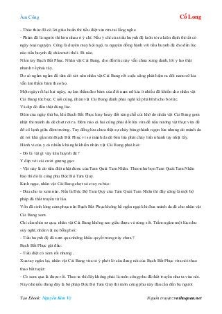 Âm Công Cổ Long
Tạo Ebook: Nguyễn Kim Vỹ Nguồn truyện: vnthuquan.net
- Thúc thúc đã có lời giáo huấn thì tiểu điệt xin rửa tai lắng nghe.
- Phàm đã là người thì hơn nhau ở ý chí. Nếu ý chí của tiểu huynh đệ luôn tỏ ra kiên định thì tất có
ngày toại nguyện. Cũng là duyên may hội ngộ, ta nguyện đồng hành với tiểu huynh đệ cho đến lúc
nào tiểu huynh đệ chán mới thôi. Đi nào.
Nắm tay Bạch Bất Phục. Nhân vật Cái Bang, cho đến lúc này vẫn chưa xưng danh, lôi y lao thật
nhanh về phía tây.
Do có ngấm ngầm để tâm dò xét nên nhân vật Cái Bang rốt cuộc cũng phát hiện ra đôi nam nữ kia
vẫn âm thầm bám theo họ.
Một ngày rồi lại hai ngày, sự âm thầm đeo bám của đôi nam nữ kia ít nhiều đã khiến cho nhân vật
Cái Bang tức bực. Cuồi cùng, nhân vật Cái Bang đành phải nghĩ kế phá bĩnh cho bỏ tức.
Và dịp đó đến thật đúng lúc.
Đêm của ngày thứ ba, khi Bạch Bất Phục loay hoay đốt sáng chỗ củi khô do nhân vật Cái Bang gom
nhặt thì mảnh da dê chợt rơi ra. Đêm nào cả hai cũng phải đốt lửa vừa để nấu nướng vật thực vừa để
đỡ cô lạnh giữa đêm trường. Tuy đống lửa chưa thật sự cháy bùng thành ngọn lửa nhưng do mảnh da
dê rơi khá gần nên Bạch Bất Phục vì sợ mảnh da dê bén lửa phát cháy liền nhanh tay nhặt lấy.
Hành vi của y có nhiều khả nghi khiến nhân vật Cái Bang phải hỏi:
- Đó là vật gì vậy tiểu huynh đệ ?
Y đáp với cái cười gượng gạo:
- Vật này là do tiểu điệt nhặt được của Tam Quái Tam Nhãn. Theo như bọn Tam Quái Tam Nhãn
bảo thì đó là công phu Độc Bộ Tam Quỷ.
Kinh ngạc, nhân vật Cái Bang chợt xòe tay ra bảo:
- Đưa cho ta xem nào. Nếu là Độc Bộ Tam Quỷ của Tam Quái Tam Nhãn thì đây cũng là một bộ
pháp đã thất truyền từ lâu.
Vốn đã sinh lòng cảm phục nên Bạch Bất Phục không hề ngần ngại khi đưa mảnh da dê cho nhân vật
Cái Bang xem.
Chỉ cần nhìn sơ qua, nhân vật Cái Bang không sao giấu được vẻ sửng sốt. Trầm ngâm một lúc như
suy nghĩ, nhân vật nọ bỗng hỏi:
- Tiểu huynh đệ đã xem qua những khẩu quyết trong này chưa ?
Bạch Bất Phục gật đầu:
- Tiểu điệt có xem rồi nhưng...
Xua tay ngăn lại, nhân vật Cái Bang vừa tỏ ý phớt lờ câu đang nói của Bạch Bất Phục vừa nói thao
thao bất tuyệt:
- Có xem qua là được rồi. Theo ta thì đây không phải là môn công phu đã thất truyền như ta vừa nói.
Này nhé nếu đúng đây là bộ pháp Độc Bộ Tam Quỷ thì môn công phu này đâu cần đến ba người
 