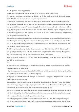 Âm Công Cổ Long
Tạo Ebook: Nguyễn Kim Vỹ Nguồn truyện: vnthuquan.net
hán đã quen với kiếp sống giang hồ.
Đã thế, sau khi ngước nhìn lên đỉnh cô sơn, y vụt chạy đi và chạy đi thật nhanh.
Y nhẹ nhàng len lỏi qua những lối đi vừa chi chít vừa rối rắm của khu mộ địa để lập tức đặt những
bước chân đầu tiên lên ngọn cô sơn, nơi y vừa ngước mắt nhìn.
Cử động của y nhanh nhạy, linh hoạt thật phù hợp với diện mạo của y. Qua đó cho thấy y hãy còn
trẻ, còn rất trẻ, chưa chắc niên kỷ của y đã vượt quá đôi mươi. Cứ nhìn cung cách của y lúc vượt qua
những gộp đá lô nhô cũng rõ. Y leo qua từng gộp đá cứ thoăn thoắt như là một trò chơi hợp với khả
năng. Người ngoài đôi mươi cho đến tuổi tam tuần dẫu có thừa khả năng này thì cũng phần nào điềm
đạm chứ không phải vội vã đến bộp chộp như y. Tóm lại thì y hãy còn trẻ nên cử động của y vẫn còn
mang đậm sắc thái của một đứa bé.
Là một đứa bé, y dám một thân một mình hiện diện tại một khung cảnh hoang liêu thì y phải có đởm
lược hơn người. Vả lại, y phục của y rách rưới, chứng tỏ y là kẻ tứ cố vô thân. Sự xuất hiện vào lúc
này và tại đây cho thấy rằng có liên quan đến kế sinh nhai của y, buộc y không thể xuất hiện ở một
nơi nào khác vào nột lúc nào khác.
Y là loại người chuyên sống về đêm. Cung cách của y nào khác loài chim cú ? Có khác chăng là y
không hề ngại ánh sáng dẫu là ánh sáng nhợt nhạt của vầng trăng. Là vì địa điểm này, thời gian này,
ngoài sự hiện hữu của y, làm gì có ai khác xuất hiện khiến y phải ngại ?
Vậy mà vẫn còn có người khác xuất hiện. Hoặc nói cho đúng hơn, y vừa phát hiện ra những dấu hiệu
cho thấy có ai đó hiện diện.
Ầm.
Y leo lên được một phần ba ngọn cô sơn thì tiếng sấm động vừa rồi vang mồn một vào tai, khiến y
phải lẩm nhẩm để tự khẳng định:
- Lại là bọn giang hồ háo danh hiếu chiến. Nếu không có ánh trăng soi tỏ, ta sẽ lầm tưởng tiếng động
này với tiếng sấm. Và thế là ta sẽ bỏ phí một dịp may.
Tiếng động xuất phát từ phần đỉnh của ngọn cô sơn và đó là hướng mà y đang nhắm tới. Y lại thoăn
thoắt vượt qua từng gộp đá một.
Leo càng cao, y càng nghe rõ hơn những tiếng động như những tiếng sấm này. Y nhận định không
sai. Phải chi ngay bây giờ có một vầng mây đen u ám xuất hiện tại đỉnh cô sơn thì những tiếng động
đó chắc chắn phải là những tiếng sấm báo hiệu một cơn giông sắp đến.
Đằng này trời quang mây tạnh, vầng minh nguyệt lại soi tỏ thế gian nên những tiếng động đó không
thể nào là những tiếng sấm. Và như y đã từng nghe, từng mục kích nguyên do xuất phát của những
tiếng động như thế này nên khi nãy y mới lẩm nhẩm rằng:
“lại là bọn giang hồ háo danh hiếu chiến.” Phải là quen thuộc thì y mới dám khẳng định đến giới
giang hồ. Chí ít thì cũng phải là người biết võ công thì y mới dám thản nhiên tìm đến tận nơi mà bọn
 