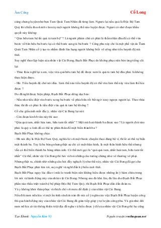 Âm Công Cổ Long
Tạo Ebook: Nguyễn Kim Vỹ Nguồn truyện: vnthuquan.net
cùng chung luyện như bọn Tam Quái Tam Nhãn đã từng làm. Ngược lại nếu quả là Độc Bộ Tam
Quỷ thì chiếu theo kinh văn này một người không thể nào luyện được. Ngươi có nhớ đoạn khẩu
quyết này không:
“ Qúa hữu tam bộ tất quá tả tam bộ” ? Là người phàm chứ có phải là thần nhân đâu để có thể vừa
bước về bên hữu ba bước lại có thể bước sang tả ba bước ? Công phu này chỉ là một phế vật do Tam
Quái Tam Nhãn cố ý tạo ra nhằm đánh lừa hạng người không biết võ công như tiểu huynh đệ mà
thôi.
Suy nghĩ theo lập luận của nhân vật Cái Bang, Bạch Bất Phục do không phục nên bèn ứng tiếng cãi
lại:
- Thúc thúc nghĩ lại xem, việc vừa quá hữu tam bộ để được xem là quá tả tam bộ đâu phải là không
thực hiện được.
- Hừ. Tiểu huynh đệ chớ nói đùa. Làm thế nào tiểu huynh đệ có thể vừa làm thế này vừa làm thế kia
được ?
Do đã nghĩ được biện pháp, Bạch Bất Phục dõng dạc bảo:
- Nếu như tiểu điệt vừa bước xong ba bước về phía hữu rồi bất ngờ xoay ngược người lại. Theo thúc
thúc thì đó có phải là tiểu điệt vừa quá tả tam bộ không ?
Cố che giấu ánh mắt đắc ý, nhân vật Cái Bang lại nói:
- Còn đoạn kinh bvăn này thì sao:
“Qúa quá tam, nhất hóa tam, hữu tam tất nhất” ? Một mà hoá thành ba được sao ? Là người chứ nào
phải là quỷ u linh để có thể tự phân thân để một biến thành ba ?
Bạch Bất Phục không chịu:
- Đã nói đây là Độc Bộ Tam Quỷ, nghĩa là với một bước chuyển theo đúng bộ vị thí ắt có thể tự biến
một thành ba. Tuy là ba bóng nhưng thật sự chỉ có một thân hình, là một thân hình hữu thể nhưng
vẫn có thể biến thành ba bóng nhân ảnh. Có thế mới gọi là “quá quá tam, nhất hoá tam, hữu tam tất
nhất” Cứ thế, nhân vật Cái Bang thì hỏi và hỏi những câu tưởng chừng như vô thưởng vô phạt.
Nhưng thật ra, chính nhờ những câu hỏi đầy nghịch lý như thế này, nhân vật Cái Bang đã gợi cho
Bạch Bất Phục phải tìm tòi, suy nghĩ và nghĩ đến kỳ hiểu mới thôi.
Bạch Bất Phục ngay lúc đầu vì mãi lo tranh biện nên không hiểu được những ẩn ý hàm chứa trong
lời nói và hành động này của nhân vật Cái Bang. Nhưng sau đó khá lâu, đủ lâu cho Bạch Bất Phục
phần nào thấu triệt toàn bộ bộ pháp Độc Bộ Tam Quỷ, thì Bạch Bất Phục dần dần đoán ra.
Và y không khỏi thán phục và thích chí với mưu đồ định ý của nhân vật Cái Bang.
Nếu đôi nam nữa kia vì một ẩn tình sâu kín nào đó mà cố ý ngăn cản việc Bạch Bất Phục luyện công
thì qua hành động này của nhân vật Cái Bang đã gián tiếp giúp y tự luyện công phu. Và giả như đôi
nam nữ kia có tài thông thiên triệt địa để nghe và hiểu được ý đồ của nhân vật Cái Bang thì họ cũng
 