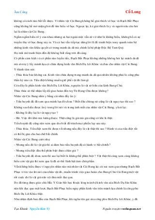 Âm Công Cổ Long
Tạo Ebook: Nguyễn Kim Vỹ Nguồn truyện: vnthuquan.net
không có cách nào bắt lỗi dược. Vì nhân vật Cái Bang không hề giải thích võ học và Bạch Bất Phục
cũng không hề mở miệng hỏi để tìm hiểu võ học. Ngược lại, kẻ giải thích là y và người nêu câu hỏi
lại là nhân vật Cái Bang.
Ngấm ngầm hiểu rõ ý của nhau nhưng cả hai ngoài mặt vẫn cứ vờ như là không hiểu, không hề có sự
truyền thụ võ học đang xảy ra. Và cả hai vẫn tiếp tục dùng lời lẽ để tranh biện xoay quanh toàn bộ
những kinh văn khẩu quyết có trong mảnh da dê mà chính là bộ pháp Độc Bộ Tam Quỷ.
Họ mãi mê tranh biện đến độ không biết rằng trời đã sáng.
Có phần cảm kích và có phần nào luyến tiếc, Bạch Bất Phục không những không hỏi lại mảnh da dê
mà còn tự ý lấy mảnh lụa có chứa đựng kinh văn Bích Dạ Lôi Khúc và đưa cho nhân vật Cái Bang.
Y thành tâm nói:
- Thúc thúc bảo không sai. Kinh văn chứa đựng trong mảnh da dê quả nhiên không phải là công phu
thần kỳ nào cả. Tiểu điệt không muốn giữ phế vật đó làm gì.
Còn đây là phần kinh văn Bích Dạ Lôi Khúc, nguyên là vật sở hữu của lệnh Bang Chủ.
Thúc thúc có thể nhận lấy để giao hoàn đến tay Từ Bang Chủ được không ?
Nhân vật Cái Bang nhìn y bằng cái nhìn đầy ẩn ý:
- Tiểu huynh đệ đã xem qua mảnh lụa đó chưa ? Biết đâu chừng nó cũng là vật ngụy tạo thì sao ?
Không sao hiểu được ẩn ý trong lời nói và trong ánh mắt của nhân vật Cái Bang, y hỏi lại:
- Không lẽ đây lại là vật ngụy tạo ?
- Hừ. Việc đời khó mà lường được. Thật cũng là giả mà giả cũng có khi là thật.
Tiểu huynh đệ cũng nên xem qua cho biết để tránh mọi phiền lụy sau này.
- Thúc thúc. Tiểu điệt xem thì được rồi nhưng nếu đây là vật thật thì sao ? Hành vi của tiểu điệt rất
có thể bị gán cho hai chữ bất chính.
Nhân vật Cái Bang cười nhẹ:
- Nhưng nếu đó là vật giả thì ai dám bảo tiểu huynh đệ có hành vi bất chính ?
- Nhưng tiểu điệt đâu thể phân biệt được chân giả ?
- Tiểu huynh đệ chưa xem thì sao lại biết là không thể phân biệt ? Vật thật thì càng xem càng không
hiểu còn vật giả thì xem qua là đã có thể lãnh hội tám chín phần.
Vẫn không hiểu được vì nguyên nhân nào mà nhân vật Cái Bang lại cứ xui xem qua nhưng Bạch Bất
Phục vì tin vào lời nói của nhân vật đó, muốn tránh việc giao hoàn cho Bang Chủ Cái Bang một vật
rốt cuộc chỉ là vật giả nên vội đưa mắt đọc qua.
Do đã từng được giáo chủ Hắc Y Giáo bắt học thuộc lòng toàn bộ kinh văn của Bích Dạ Sáo Khúc
nên khi đọc qua một lượt, Bạch Bất Phục hiểu ngay phần kinh văn trên mảnh lụa chính là công phu
Bích Dạ Lôi Khúc thật.
Như nhận định ban đầu của Bạch Bất Phục, khi nghe tên gọi của công phu Bích Dạ Lôi Khúc, y đã
 