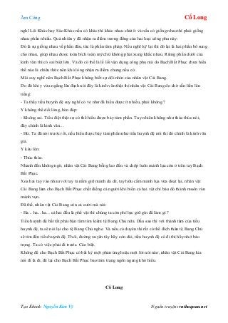 Âm Công Cổ Long
Tạo Ebook: Nguyễn Kim Vỹ Nguồn truyện: vnthuquan.net
nghĩ Lôi Khúc hay Sáo Khúc nếu có khác thì khác nhau chút ít và nếu có giống nhau thì phải giống
nhau phần nhiều. Quả nhiên y đã nhận ra điểm tương đồng của hai loại công phu này:
Đó là sự giống nhau về phần đầu, tức là phần tâm pháp. Nếu nghĩ kỹ lại thì đó lại là hai phần bổ sung
cho nhau, giúp nhau được toàn bích toàn mỹ chứ không phải xung khắc nhau. Riêng phần dưới của
kinh văn thì có sai biệt lớn. Và đó có thể là lề lối vận dụng công phu mà do Bạch Bất Phục chưa hiểu
thế nào là chiêu thức nên khó lòng nhận ra điểm chung nếu có.
Mãi suy nghĩ nên Bạch Bất Phục không biết sự dõi nhìn của nhân vật Cái Bang.
Do đó khi y vừa ngẩng lên định nói đây là kinh văn thật thì nhân vật Cái Bang do chờ sẵn liền lên
tiếng:
- Ta thấy tiểu huynh đệ suy nghĩ có vẻ như đã hiểu được ít nhiều, phải không ?
Y không thể dối lòng, bèn đáp:
- Không sai. Tiểu điệt thật sự có thể hiểu được bảy tám phần. Tuy nhiên không như thúc thúc nói,
đây chính là kinh văn...
- Hừ. Ta đã nói trước rồi, nếu hiểu được bảy tám phần như tiểu huynh đệ nói thì đó chính là kinh văn
giả.
Y kêu lên:
- Thúc thúc.
Nhanh đến không ngờ, nhân vật Cái Bang bỗng lao đến và chộp luôn mảnh lụa còn ở trên tay Bạch
Bất Phục.
Xoa hai tay vào nhau với tay tả nắm giữ mảnh da dê, tay hữu cầm mảnh lụa vừa đoạt lại, nhân vật
Cái Bang làm cho Bạch Bất Phục chết điếng cả người khi biến cả hai vật chí báu đó thành muôn vàn
mảnh vụn.
Đã thế, nhân vật Cái Bang còn cả cười mà nói:
- Ha... ha... ha... cả hai đều là phế vật thì chúng ta còn phí lực giữ gìn để làm gì ?
Tiểu huynh đệ bất tất phải bận tâm tìm kiếm tệ Bang Chủ nữa. Dầu sao thì với thành tâm của tiểu
huynh đệ, ta sẽ nói lại cho tệ Bang Chủ nghe. Và nếu có duyên thì rất có thể đích thân tệ Bang Chủ
sẽ tìm đến tiểu huynh đệ. Thôi, đường xuyên tây hãy còn dài, tiểu huynh đệ có đi thì hãy nhớ bảo
trọng. Ta có việc phải đi trước. Cáo biệt.
Không để cho Bạch Bất Phục có bất kỳ một phản ứng hoặc một lời nói nào, nhân vật Cái Bang kia
nói đi là đi, để lại cho Bạch Bất Phục bao tâm trạng ngổn ngang khó hiểu.
Cổ Long
 