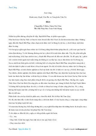 Âm Công Cổ Long
Tạo Ebook: Nguyễn Kim Vỹ Nguồn truyện: vnthuquan.net
Âm Công
Đánh máy: Bạch Vân Phi và Vong hồn Tiên Tử
Hồi 6
Chạm Hắc Y Hiểu Thêm Thế Thái
Nhờ Hộ Pháp Bảo Toàn Tính Mạng
Nhẩm lại phần đường cần phải đi tiếp, Bạch Bất Phục có phần ngao ngán.
Như lão Giáo Chủ họ Thôi có bảo từ Aâm Sơn đi đến Ma Vân Cốc dài hơn năm trăm dặm. Những
ngày đầu khi Bạch Bất Phục chưa chạm mặt nhân vật Cái Bang kỳ dị kia, y chỉ đi được một trăm
dặm là cùng.
Với ba ngày ngắn ngủi được nhân vật Cái Bang dùng khinh thân pháp đưa đi, y đã vượt qua hơn ba
trăm dặm đường. Vị chi khoảng đường còn lại y phải đi là một trăm dặm nữa. Vậy đó, phải mất gần
một tuần trăng, là kỳ hạn sinh tử của y, Bạch Bất Phục mới đi đến nơi cần đến. Và để quay lại, y phải
vất vả kiêm trình ngoài một tuần trăng do không có sự tiếp lực của ai như nhân vật Cái Bang nọ.
Sự so sánh hơn thiệt giữa cái biết và không biết võ công làm Bạch Bất Phục càng thêm nung nấu ý
chí kiên định là phải có một thân võ học hơn người. Do đó, kể từ khi chia tay nhân vật Cái Bang nọ,
Bạch Bất Phục cứ mãi chiêm nghiệm cả ba loại kinh văn đã vô tình rơi vào tay y bất kể đêm ngày.
Tuy nhiên, chiêm nghiệm thì chiêm nghiệm chứ Bạch Bất Phục nào dám thử luyện tập theo hai loại
kinh văn Bích Dạ Sáo Khúc và Bích Dạ Lôi Khúc. Vì cái chết thảm của lão Giáo Chủ họ Thôi do lão
tùy tiện luyện công theo một phần riêng lẽ đã là cái gương cho Bạch Bất Phục. Huống chi y nghe
Thôi Giáo Chủ bảo Bích Dạ công phu có đến năm loại được gọi chung là Bích Dạ Ngũ Tuyệt Khúc.
Y không thể luyện tập được cho dù y vô tình có được hai trong số năm công phu kia. Và y càng
không thể luyện một khi y không biết tý gì về võ công nên không thể biết phải luyện ra sao và bắt
đầu từ chỗ nào.
Phần kinh văn còn lại chính là phần mà y tâm đắc nhất. Đó là Độc Bộ Tam Quỷ.
Do đó, nhờ tâm đắc và nhờ luôn nung nấu ý chí kiên định về việc luyện công, y càng ngày càng nhập
tâm loại bộ pháp tuyệt thế này.
Y hoàn toàn không hay biết rằng những khi y suy nghĩ đến nhập tâm thì những bước di chuyển của y
đã hoàn toàn di chuyển theo bộ pháp Độc Bộ Tam Quỷ.
Y chỉ nhận ra điều đó khi y nghe có tiếng nhiều người hô hoán:
- Úy... ma.
- Chạy thôi. Giữa ban ngày ban mặt mà có ma quỷ hiện về nè.
- Chạy mau kẻo chết.
 