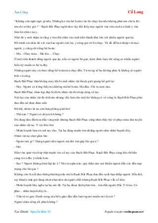 Âm Công Cổ Long
Tạo Ebook: Nguyễn Kim Vỹ Nguồn truyện: vnthuquan.net
“Không còn nghi ngờ gì nữa. Những kẻ vừa hô hoán vừa bỏ chạy kia nếu không phải ám chỉ ta thì
ám chỉ ai bây giờ ? “ Bạch Bất Phục nghĩ như vậy khi thấy mọi người vừa tìm cách xa lánh y vừa
lấm lét nhìn vào y.
Nhờ đó y mới nhận ra rằng y vừa đặt chân vào một trấn thành khá lớn với nhiều người qua lại.
Để tránh cái nhìn dò xét của bao người còn lại, y cũng giả vờ bỏ chạy. Và để dễ hoà nhập với mọi
người, y cũng cất tiếng hô hoán:
- Ma... Chạy mau... Ma kìa ... Chạy.
Ở một trấn thành đông người qua lại, nếu có người bé gan, kém đởm lược thì cũng có nhiều người
hiếu kỳ muốn ra bộ ta đây.
Những người này cứ theo tiếng hô hoán mà chạy đến. Và trong số họ không phải là không có người
biết võ công.
Bạch Bất Phục thật không may khi bị một nhân vật thuộc giới giang hồ giữ lại:
- Này. Ngươi có trông thấy ma không mà hô hoán. Ma đâu. Chỉ ta xem nào.
Bạch Bất Phục chưa kịp đáp bị đã bị nhân vật đó chộp cứng cổ tay.
Nội lực của nhân vật đó dù kém nhưng vẫn làm cho một kẻ không có võ công là Bạch Bất Phục phải
đau đến nổ đom đóm mắt.
Đã thế, nhân vật nọ còn hung hăng quát hỏi:
- Thế nào ? Ngươi có chịu nói không ?
Dù đang đau đến hoa đầu váng mắt nhưng Bạch Bất Phục cũng nhìn thấy bộ võ phục màu đen tuyền
của nhân vật nọ. Y vội kêu lên:
- Nhân huynh làm ơn nới tay cho. Tại hạ đang muốn tìm những người như nhân huynh đây.
Nhân vật nọ chợt gầm lên:
- Ngươi nói gì ? Hạng người như ngươi mà đòi tìm gặp lão gia ư ?
- Oái.
Hắn vừa quát vừa bóp thật mạnh vào cổ tay của Bạch Bất Phục. Bạch Bất Phục càng kêu thì hắn
càng tỏ ra đắc ý nhiều hơn.
- Sao ? Ngươi không dám lập lại à ? Nói ta nghe nào, quỷ thần nào xui khiến ngươi dẫn xác đến nạp
mạng cho lão gia ?
Không còn là nỗi đau thông thường nữa mà là Bạch Bất Phục đau đến xuất hạn khắp người. Dẫu thế,
tuy khuôn mặt giờ đang nhợt nhạt như da người chết nhưng Bạch Bất Phục vẫn cố kêu:
- Nhân huynh hãy nghe tại hạ nói đã. Tại hạ được lệnh phải tìm... tìm đến người Hắc Y Giáo. Có
phải... nhân huynh đây là...
- Tiểu tử to gan. Danh xưng của bổn giáo đâu đến lượt ngươi muốn nói là nói ?
Ngươi chán sống rồi phải không ?
 