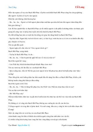 Âm Công Cổ Long
Tạo Ebook: Nguyễn Kim Vỹ Nguồn truyện: vnthuquan.net
Hắn vặn ngược cổ tay của Bạch Bất Phục về phía sau khiến Bạch Bất Phục càng lúc càng nghiêng
dần người về phía cổ tay bị vặn ngược.
Hắn bật cười không chút thương hại:
- Ha... ha... ha... Ngươi có biết ngươi phải nhận một hậu quả như thế nào khi ngươi dám động đến
bổn giáo không ?
Lúc đó bao quanh hắn và Bạch Bất Phục có rất nhiều người và đa phần là những nhân vật thuộc giới
giang hồ cũng vận võ phục đen tuyền như tên hành hạ Bạch Bất Phục.
Do đã là đồng bọn nên có một tên lên tiếng xúi giục tên đang hành hạ Bạch Bất Phục:
- Ngô lão thất. Ngươi hãy tra hỏi tiểu tử xem y có tên là gì, môn hạ của ai và do ai sai khiến đến đây
gây chuyện với bọn ta.
Tên nọ gật đầu quát:
- Ngươi nghe rồi chứ, tiểu tử ? Nói, ngươi tên là gì ?
Bạch Bất Phục xưng danh:
- Tại hạ là Bạch Bất Phục, là do...
- Ha...ha...ha...! Chư huynh đệ nghĩ thế nào về tên của tiểu tử?
Bọn bên ngoài hô vang:
- Lão Thất hãy biến hắn thành Bạch Khuất Phục xem nào!
Tên nọ vươn tay đè lên đầu vai của Bạch Bất Phục:
- Qùy xuống nào, tiểu tử! Để lão gia xem ngươi là kẻ bất phục hay phải bị khuất phục nào! Qùy
xuống!
Theo tiếng hét, một luồng chân lực khá mạnh liền đè nặng lên đầu vai Bạch Bất Phục, khiến y dù
không muốn cũng phải khuỵu dần xuống.
Bọn bên ngoài cười ồ lên:
- Ha...ha...ha...! Tiểu tử đang bất phục kìa, lão Thất! Lão Thất mà chịu thua tiểu tử sao?
Tên nọ bật cười hiểm độc:
- Hừ! Bất Phục này!
Hắn lại nhấn thêm chân lực và gần như là dồn toàn bộ chân lực nội thể vào việc trấn áp Bạch Bất
Phục.
Do không có võ công nên Bạch Bất Phục không sao cưỡng lại sức đè của tên kia.
Y khụyu người và cong dần về phía dưới. Và cuối cùng, đầu của y cũng bị tên nọ đè đến chạm đất.
Coong!
Một vật cứng liền rơi ra từ bọc áo của Bạch Bất Phục.
Aâm thanh vang lên khá rõ khiến cho nhiều người cùng đưa mắt nhìn vào vật đó.
Có nhiều tiếng kêu hoảng loạn vang lên làm váng động cả một góc trấn thành:
 