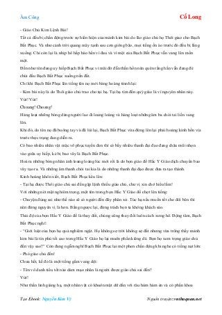 Âm Công Cổ Long
Tạo Ebook: Nguyễn Kim Vỹ Nguồn truyện: vnthuquan.net
- Giáo Chủ Kim Lệnh Bài!
Tất cả đều bị chấn động trước sự hiển hiện của mảnh kim bài do lão giáo chủ họ Thôi giao cho Bạch
Bất Phục. Và như cảnh trời quang mây tạnh sau cơn giông bão, mọi tiếng ồn ào trước đó đều bị lắng
xuống. Chỉ còn lại là nhịp hô hấp hào hển vì đau và vì mệt của Bạch Bất Phục vẫn vang lên mồn
một.
Đến như tên đang uy hiếp Bạch Bất Phục vì mãi đờ đẫn thần hồn nên quên rằng hắn vẫn đang đè
chúi đầu Bạch Bất Phục xuống nền đất.
Chỉ khi Bạch Bất Phục lên tiếng tên nọ mới bàng hoàng tỉnnh lại:
- Kim bài này là do Thôi giáo chủ trao cho tại hạ. Tại hạ tìm đến quý giáo là vì nguyên nhân này.
Vút! Vút!
Choang! Choang!
Hàng loạt những bóng dáng người lao đi loang loáng và hàng loạt những âm ba chói tai liền vang
lên.
Khi đó, do tên nọ đã buông tay và đã lùi lại, Bạch Bất Phục vừa đứng lên lại phải hoảng kinh hồn vía
trước thực trạng đang diễn ra.
Có bao nhiêu nhân vật mặc võ phục tuyền đen thì có bấy nhiêu thanh đại đao đang châu mũi nhọn
vào giữa uy hiếp, kẻ bị bao vây là Bạch Bất Phục.
Hoá ra những bóng nhân ảnh loang loáng lúc mới rồi là do bọn giáo đồ Hắc Y Giáo dịch chuyển bao
vây tạo ra. Và những âm thanh chói tai kia là do những thanh đại đạo được đưa ra tạo thành.
Kinh hoàng khôn xiết, Bạch Bất Phục kêu lên:
- Tại hạ được Thôi giáo chủ sai đến gặp lệnh thiếu giáo chủ, chư vị xin chớ hiểu lầm!
Với những nét mặt nghiêm trọng, một tên trong bọn Hắc Y Giáo đồ chợt lên tiếng:
- Chuyện đúng sai như thế nào sẽ có người đến đây phân xử. Túc hạ nếu muốn tốt cho đôi bên thì
nên đứng nguyên vị là hơn. Bằng ngược lại, đừng trách bọn ta không khách sáo.
Thái độ của bọn Hắc Y Giáo đồ là thay đổi, chúng cũng thay đổi luôn cách xưng hô. Động tâm, Bạch
Bất Phục nghĩ:
- “Giới luật của bọn họ quả nghiêm ngặt. Họ không sợ trời không sợ đất nhưng vừa trông thấy mảnh
kim bài là tín phù tối cao trong Hắc Y Giáo họ lại muôn phần kiêng dè. Bọn họ xem trọng giáo chủ
đến vậy sao?” Còn đang ngẫm nghĩ Bạch Bất Phục lại một phen chấn động khi nghe có tiếng nạt lớn:
- Phó giáo chủ đến!
Chưa hết, kế đó là một tiếng gầm vang dội:
- Tên vô danh tiểu tốt nào dám mạo nhân là người được giáo chủ sai đến?
Vút!
Như thần linh giáng hạ, một nhân vật có khuôn mặt dữ dằn với râu hùm hàm én và có phần khoa
 