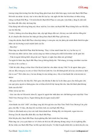 Âm Công Cổ Long
Tạo Ebook: Nguyễn Kim Vỹ Nguồn truyện: vnthuquan.net
trương trong tấm trường bào đen bóng bằng gấm đoạn chợt hiển hiện ngay trước mặt Bạch Bất Phục.
Đôi mắt của nhân vật này vừa to tròn như đôi lục lạc vừa ngầu đỏ như hai hòn than cứ nhìn trừng
trừng vào Bạch Bất Phục. Với ánh nhìn đó Bạch Bất Phục có cảm giác toàn thân y đang bị ánh mắt
kia thiêu đốt đến cháy da bỏng thịt.
Chịu đựng ánh mắt nóng bỏng này được một lúc, hai chân của Bạch Bất Phục không hiểu sao bắt đầu
run lên bần bật.
Và khi y không còn chịu đựng được nữa, sắp ngã khụyu đến nơi, thì may sao ánh mắt kia bỗng dời
đi, di chuyển đến tấm kim bài hiện giờ đang được Bạch Bất Phục giữ trên tay.
Lòng nhẹ nhõm, Bạch Bất Phục chưa kịp mừng vì cảm giác này lại phải giật mình đánh thót khi nghe
nhân vật kia buông ra một mệnh lệnh cộc lốc:
- Đưa đây!
Phản ứng của Bạch Bất Phục thật bất thường. Thay vì đưa mảnh kiam bài ra y lại thu tay về.
Nét mặt của nhân vật kia chợt cau lại càng tạo thêm sự hung dữ, nhất là khi nhân vật đó quát hỏi:
- Tiểu tử ngươi không thiết sống nữa sao? Ngươi có nghe bản nhân nói gì không?
Tai nghe lời hăm doạ, Bạch Bất Phục làm gì không khiếp hãi. Thế nhưng, từ trong sâu thẳm của tâm
trí như có lời xui bảo y:
“Chết thì chết, đừng có đưa Giáo Chủ Kim Lệnh bài cho nhân vật này! Hừ! Ta là người được giáo
chủ sai đến, trong tay ta còn có Giáo Chủ Kim Lệnh bài. Lão đã không kính nể ta lại còn dám ra lệnh
cho ra sao?” Đôi chân của y lại run nhưng từ cửa miệng của y vẫn có âm thanh bật ra hoàn toàn tự
nhiên:
- Khi giao kim bài cho hậu bối, Thôi giáo chủ đã dặn đi dặn lại là chỉ được giao cho thiếu giáo chủ
của quý giáo, ngoài ra không giao cho ai khác,tiền bối hãy lượng thứ cho, hậu bối đành phải kháng
lệnh của tiền bối!
Nhân vật nọ nạt lớn:
- Giỏi cho tiểu tử! Đã mười năm rồi, ngươi là người thứ nhất dám nói chữ không trước mặt Độc Tâm
Thiết Trảo Dương Côn ta. Ngươi không đưa là ngươi muốn chết!
Vù...
Aâm thanh của chữ “chết” còn đang vang dội thì ngũ trảo của Độc Tâm Thiết Trảo Dương Côn, phó
giáo chủ Hắc Y Giáo, đã chộp bổ vào thiên linh cái của Bạch Bất Phục.
Chiêu ra đã nhanh mà uy lực còn xuất hiện nhanh hơn. Không đầy cái chớp mắt, ngọn trảo của
Dương Côn đã chạm đến đỉnh đầu của Bạch Bất Phục.
Hồn bất phụ thể, Bạch Bất Phục chợt nghiêng đầu lách tránh theo bản năng.
Phản ứng của y tuy quá chậm so với chiêu sát thủ của đối phương nhưng cùng với cái nghiêng đầu
đó hai chân của Bạch Bất Phục lại bất ngờ dịch chuyển. Và thật là ngẫu nhiên khi sự dịch chuyển của
 