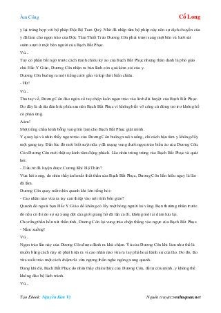 Âm Công Cổ Long
Tạo Ebook: Nguyễn Kim Vỹ Nguồn truyện: vnthuquan.net
y lại trùng hợp với bộ pháp Độc Bộ Tam Quỷ. Nhờ đã nhập tâm bộ pháp này nên sự dịch chuyển của
y đã làm cho ngọn trảo của Độc Tâm Thiết Trảo Dương Côn phải trượt sang một bên và lướt sát
sườn sượt ở một bên người của Bạch Bất Phục.
Vù...
Tuy có phần bất ngờ trước cách tránh chiêu kỳ ảo của Bạch Bất Phục nhưng thân danh là phó giáo
chủ Hắc Y Giáo, Dương Côn nhận ra bản lãnh còn quá kém cỏi của y.
Dương Côn buông ra một tiếng cười gằn và kịp thời biến chiêu.
- Hừ!
Vù...
Thu tay về, Dương Côn đảo ngửa cổ tay chộp luôn ngọn trảo vào linh đài huyệt của Bạch Bất Phục.
Do đây là chiêu đánh từ phía sau nên Bạch Bất Phục vì không biết võ công cứ đứng trơ trơ không hề
có phản ứng.
Aàm!
Một tiếng chấn kình bỗng vang lên làm cho Bạch Bất Phục giật mình.
Y quay lại và nhìn thấy ngọn trảo của Dương Côn buông xuôi xuống, chỉ cách hậu tâm y không đầy
một gang tay. Đến lúc đó mới biết suýt nữa y đã mạng vong dưới ngọn trảo biến ảo của Dương Côn.
Còn Dương Côn mới thật sự kinh tâm động phách. Lão nhìn trừng trừng vào Bạch Bất Phục và quát
hỏi:
- Tiểu tử đã luyện được Cương Khí Hộ Thân?
Vừa hỏi xong, do nhìn thấy ánh mắt thất thần của Bạch Bất Phục, Dương Côn liền hiểu ngay là lão
đã lầm.
Dương Côn quay mắt nhìn quanh khi lớn tiếng hỏi:
- Cao nhân nào vừa ra tay can thiệp vào nội tình bổn giáo?
Quanh đó ngoài bọn Hắc Y Giáo đồ không có lấy một bóng người lai vãng. Bọn thường nhân trước
đó nếu có thì do sợ sự xung đột của giới giang hồ đã lẩn cả đi, không một ai dám lưu lại.
Cho rằng thần hồn nát thần tính, Dương Côn lại vung trảo chộp thẳng vào ngực của Bạch Bất Phục.
- Nằm xuống!
Vù...
Ngọn trảo lần này của Dương Côn được đánh ra khá chậm. Ýù của Dương Côn khi làm như thế là
muốn bằng cách này sẽ phát hiện ra vị cao nhân nào vừa ra tay phá hoại hành sự của lão. Do đó, lão
vừa xuất trảo một cách chậm rãi vừa ngưng thần nghe ngóng xung quanh.
Đang khi đó, Bạch Bất Phục do nhìn thấy chiêu thức của Dương Côn, để tự cứu mình, y không thể
không đảo bộ lách tránh.
Vù...
 