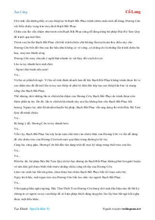 Âm Công Cổ Long
Tạo Ebook: Nguyễn Kim Vỹ Nguồn truyện: vnthuquan.net
Chờ mãi vẫn không thấy ai can thiệp lại bị Bạch Bất Phục tránh chiêu một cách dễ dàng, Dương Côn
vội biến chiêu vung trảo truy đuổi Bạch Bất Phục.
Chiêu của lão vẫn chậm như trước nên Bạch Bất Phục cũng dễ dàng dùng bộ pháp Độc Bộ Tam Quỷ
để tránh qua một bên.
Trước sau ba lần Bạch Bất Phục chỉ biết tránh chiêu chứ không lần nào hoàn thủ, điều này cho
Dương Côn biết đối thủ của lão hầu như không có võ công, có chăng chỉ là những lần tránh chiêu hú
hoạ, may mà thành công.
Dương Côn xoay chuyển ý nghĩ thật nhanh và vội thay đổi cách dò xét.
Lão ra tay nhanh hơn một chút.
- Ngươi thử tránh nữa xem!
Vù...
Và lão có phần bất ngờ. Vì lão cố tình đánh nhanh hơn để khi Bạch Bất Phục không tránh được thì vị
cao nhân nào đó đã một lần ra tay can thiệp sẽ phải lộ diện khi tiếp tục can thiệp hầu bảo vệ mạng
sống cho Bạch Bất Phục.
Thế nhưng, nhờ những lần ra chiêu khá chậm của Dương Côn, Bạch Bất Phục do tránh được nên
thêm phần tự tin. Do đó, lần ra chiêu khá nhanh này của lão không làm cho Bạch Bất Phục hốt
hoảng. Ngược lại, nhờ đã nhuần nhuyễn bộ pháp, Bạch Bất Phục vẫn ung dung thi triển Độc Bộ Tam
Quỷ để tránh chiêu.
Vù...
Bị hỏng ý đồ, Dương Côn ra tay nhanh hơn.
Vù...
Vẫn vậy, Bạch Bất Phục lúc này hoàn toàn chú tâm vào chiêu thức của Dương Côn và vẫn dễ dàng
để cho chiêu trảo của Dương Côn lướt sượt qua thân trong đường tơ kẽ tóc.
Càng lúc càng giận, Dương Côn bắt đầu tận dụng triệt để mọi kỹ năng trong thiết trảo của lão.
Vù...
Vù...
Đến lúc đó, bộ pháp Độc Bộ Tam Quỷ dù lợi hại nhưng do Bạch Bất Phục không phải là người luyện
võ nên khó giữ được bình tĩnh trước những chiêu công tới tấp của Dương Côn.
Lâm vào cảnh lực bất tòng tâm, chưa được hai chiêu Bạch Bất Phục liền rối loạn cước bộ.
Ngay tức khắc, một ngọn trảo của Dương Côn liền lao cắm vào người Bạch Bất Phục.
Vù...
Vẫn ngưng thần nghe ngóng, Độc Tâm Thiết Trảo Dương Côn đang chờ một dấu hiệu nào đó bất kỳ
chứng tỏ có người ra tay can thiệp để có biện pháp thích đáng ứng phó, lão lấy làm bất ngờ khi nghe
được một điều khác.
 