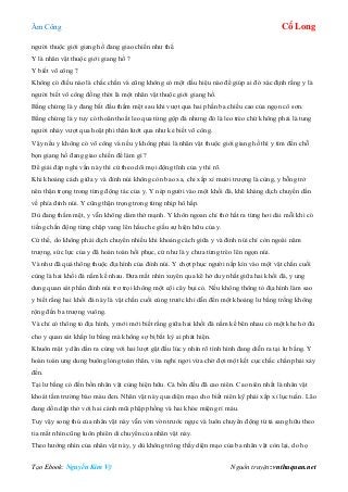 Âm Công Cổ Long
Tạo Ebook: Nguyễn Kim Vỹ Nguồn truyện: vnthuquan.net
người thuộc giới giang hồ đang giao chiến như thế.
Y là nhân vật thuộc giới giang hồ ?
Y biết võ công ?
Không có điều nào là chắc chắn và cũng không có một dấu hiệu nào để giúp ai đó xác định rằng y là
người biết võ công đồng thời là một nhân vật thuộc giới giang hồ.
Bằng chứng là y đang bắt đầu thấm mệt sau khi vượt qua hai phần ba chiều cao của ngọn cô sơn.
Bằng chứng là y tuy có thoăn thoắt leo qua từng gộp đá nhưng đó là leo trèo chứ không phải là tung
người nhảy vượt qua hoặt phi thân lướt qua như kẻ biết võ công.
Vậy nếu y không có võ công và nếu y không phải là nhân vật thuộc giới giang hồ thì y tìm đến chỗ
bọn giang hồ đang giao chiến để làm gì ?
Để giải đáp nghi vấn này thì cứ theo dõi mọi động tĩnh của y thì rõ.
Khi khoảng cách giữa y và đỉnh núi không còn bao xa, chỉ xấp xỉ mười trượng là cùng, y bỗng trở
nên thận trọng trong từng động tác của y. Y nép người vào một khối đá, khẽ khàng dịch chuyển dần
về phía đỉnh núi. Y cũng thận trọng trong từng nhịp hô hấp.
Dù đang thấm mệt, y vẫn không dám thở mạnh. Y khôn ngoan chỉ thở hắt ra từng hơi dài mỗi khi có
tiếng chấn động từng chập vang lên hầu che giấu sự hiện hữu của y.
Cứ thế, do không phải dịch chuyển nhiều khi khoảng cách giữa y và đỉnh núi chỉ còn ngoài năm
trượng, sức lực của y đã hoàn toàn hồi phục, cứ như là y chưa từng trèo lên ngọn núi.
Và như đã quá thông thuộc địa hình của đỉnh núi. Y chợt phục người nấp kín vào một vật chắn cuối
cùng là hai khối đá nằm kề nhau. Đưa mắt nhìn xuyên qua kẽ hở duy nhất giữa hai khối đá, y ung
dung quan sát phần đỉnh núi trơ trọi không một cội cây bụi cỏ. Nếu không thông tỏ địa hình làm sao
y biết rằng hai khối đá này là vật chắn cuối cùng trước khi dẫn đến một khoảng lư bằng trống không
rộng đến ba trượng vuông.
Và chỉ có thông tỏ địa hình, y mới mới biết rằng giữa hai khối đá nằm kề bên nhau có một khe hở đủ
cho y quan sát khắp lư bằng mà không sợ bị bất kỳ ai phát hiện.
Khuôn mặt y dãn dần ra cùng với hai lượt gật đầu lúc y nhìn rõ tình hình đang diễn ra tại lư bằng. Y
hoàn toàn ung dung buông lỏng toàn thân, vừa nghỉ ngơi vừa chờ đợi một kết cục chắc chắn phải xảy
đến.
Tại lư bằng có đến bốn nhân vật cùng hiện hữu. Cả bốn đều đã cao niên. Cao niên nhất là nhân vật
khoát tấm trường bào màu đen. Nhân vật này qua diện mạo cho biết niên kỹ phải xấp xỉ lục tuần. Lão
đang dồn dập thở với hai cánh mũi phập phồng và hai khóe miệng rỉ máu.
Tuy vậy song thủ của nhân vật này vẫn vờn vờn trước ngực và luôn chuyển động từ tả sang hữu theo
tia mắt nhìn cũng luôn phiên di chuyển của nhân vật này.
Theo hướng nhìn của nhân vật này, y dù không trông thấy diện mạo của ba nhân vật còn lại, do họ
 