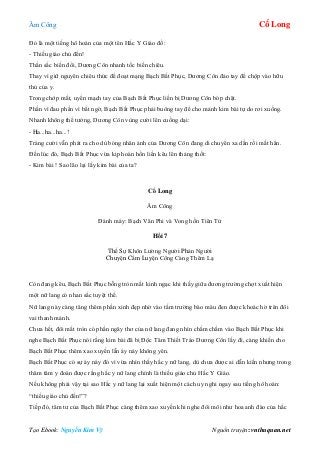 Âm Công Cổ Long
Tạo Ebook: Nguyễn Kim Vỹ Nguồn truyện: vnthuquan.net
Đó là một tiếng hô hoán của một tên Hắc Y Giáo đồ:
- Thiếu giáo chủ đến!
Thần sắc biến đổi, Dương Côn nhanh tốc biến chiêu.
Thay vì giữ nguyên chiêu thức để đoạt mạng Bạch Bất Phục, Dương Côn đảo tay để chộp vào hữu
thủ của y.
Trong chớp mắt, uyển mạch tay của Bạch Bất Phục liền bị Dương Côn bóp chặt.
Phần vì đau phần vì bất ngờ, Bạch Bất Phục phải buông tay để cho mảnh kim bài tự do rơi xuống.
Nhanh không thể tưởng, Dương Côn vùng cười lên cuồng dại:
- Ha...ha...ha...!
Tràng cười vẫn phát ra cho dù bóng nhân ảnh của Dương Côn đang di chuyển xa dần rồi mất hẳn.
Đến lúc đó, Bạch Bất Phục vừa kịp hoàn hồn liền kêu lên thảng thốt:
- Kim bài ! Sao lão lại lấy kim bài của ta?
Cổ Long
Âm Công
Đánh máy: Bạch Vân Phi và Vong hồn Tiên Tử
Hồi 7
Thế Sự Khôn Lường Người Phản Người
Chuyện Cấm Luyện Công Càng Thêm Lạ
Còn đang kêu, Bạch Bất Phục bỗng tròn mắt kinh ngạc khi thấy giữa đương trường chợt xuất hiện
một nữ lang có nhan sắc tuyệt thế.
Nữ lang này càng tăng thêm phần xinh đẹp nhờ vào tấm trường bào màu đen được khoác hờ trên đôi
vai thanh mảnh.
Chưa hết, đôi mắt tròn có phần ngây thơ của nữ lang đang nhìn chằm chằm vào Bạch Bất Phục khi
nghe Bạch Bất Phục nói rằng kim bài đã bị Độc Tâm Thiết Trảo Dương Côn lấy đi, càng khiến cho
Bạch Bất Phục thêm xao xuyến lẫn áy náy không yên.
Bạch Bất Phục có sự áy náy đó vì vừa nhìn thấy hắc y nữ lang, dù chưa được ai dẫn kiến nhưng trong
thâm tâm y đoán được rằng hắc y nữ lang chính là thiếu giáo chủ Hắc Y Giáo.
Nếu không phải vậy tại sao Hắc y nữ lang lại xuất hiện một cách uy nghi ngay sau tiếng hô hoán:
“thiếu giáo chủ đến!”?
Tiếp đó, tâm tư của Bạch Bất Phục càng thêm xao xuyến khi nghe đôi môi như hoa anh đào của hắc
 