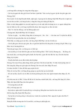 Âm Công Cổ Long
Tạo Ebook: Nguyễn Kim Vỹ Nguồn truyện: vnthuquan.net
y nữ lang thốt ra nhưng lời trong như tiếng ngọc:
- Các hạ là người đã cầm giữ Giáo Chủ Kim Lệnh Bài ? Sao các hạ lại giao vật đó cho phó giáo chủ
Dương Côn?
Xao xuyến về sắc đẹp khuynh thành, ngất ngây vì giọng nói du dương, Bạch Bất Phục dù có nghe lọt
tai câu hỏi của hắc y nữ lang đi nữa y cũng khó lòng mở miệng để đáp lời.
Nhìn vẻ mặt đang nghệch ra của một người tuy có nét mặt tuấn tú nhưng lại có vẻ ngoài chẳng khác
nào kẻ khất cái, hắc y nữ lang có phần hiểu được tâm trạng nên sa sầm nét mặt:
- Này! Ta vừa hỏi điều gì, các hạ không nghe sao?
Choàng tỉnh, Bạch Bất Phục bối rối đáp lại:
- Tại hạ có nghe… tuy nhiên, đúng như cô nương nói…lão…lão… - Lão làm sao? Có phải lão đã lấy
đi kim bài do gia phụ đưa cho các hạ không?
Nhìn thấy sự cuống quýt của hắc y nữ lang, Bạch Bất Phục vội tìm lời trấn an:
- Lão là phó giáo chủ của quý giáo, lão có giữ kim lệnh bài thì cũng như cô nương cất giữ. Đâu có gì
khác mà cô nương phải sợ.
Nện nhẹ gót ngọc, hắc y nữ lang cau có khẽ nạt:
- Các hạ biết gì về nội tình bổn giáo mà bảo là không khác ? Hừ! Lão họ Dương này… Bỏ lửng câu
oán trách, hắc y nữ lang đột ngột hạ lệnh cho bọn hắc y giáo đồ cho đến lúc này vẫn cầm đại đao
đứng vây tứ phía:
- Truyền đạt lệnh của ta đến tả hữu nhị hộ pháp:
Dương Côn mưu đồ tạo phản đang chiếm giữ Giáo Chủ Kim Lệnh Bài. Tả hữu nhị hộ pháp phải cố
thủ trọng địa, bằng mọi giá ngăn cản Dương Côn tìm cách xâm nhập. Đi mau!
Có năm tên Hắc Y Giáo đồ liền quay ngừơi bỏ đi.
Nhìn số còn lại, Hắc y nữ lang dùng giọng uy quyền tiếp tục truyền lệnh:
- Số còn lại hãy cấp tốc cáo tri đến các hương đường chủ, bảo mọi người nhanh chân nhập cốc. Đi
đi!
Chờ khi toàn bộ số Hắc Y Giáo đồ đã bỏ đi, làm theo mệnh lệnh, hắc y nữ lang liền lặng lẽ ly khai.
Thấy thế, Bạch Bất Phục kêu lên ngăn lại:
- Cô nương khoan đi đã!
Hắc y nữ lang quya lại:
- Suýt nữa ta quên mất! Gia phụ đã xảy ra chuyện gì đến phải trao kim bài cho các hạ?
Hối hả chạy đến, Bạch Bất Phục bảo:
- Tại hạ kêu cô nương cũng vì chuyện này. Lệnh tôn có phải họ Thôi, nguyên là giáo chủ Hắc Y
Giáo không?
Đang lúc khẩn trương nên lời lẽ của Hắc y nữ lang có phần gấp rút:
 