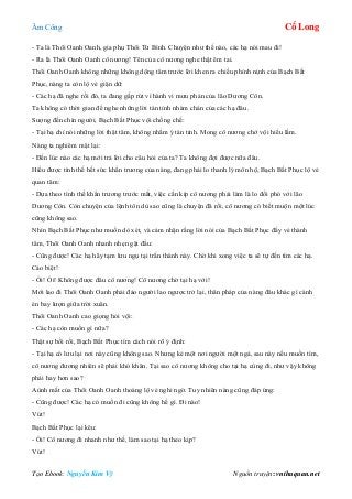 Âm Công Cổ Long
Tạo Ebook: Nguyễn Kim Vỹ Nguồn truyện: vnthuquan.net
- Ta là Thôi Oanh Oanh, gia phụ Thôi Tử Bình. Chuyện như thế nào, các hạ nói mau đi!
- Ra là Thôi Oanh Oanh cô nương! Tên của cô nương nghe thật êm tai.
Thôi Oanh Oanh không những không dộng tâm trước lời khen ra chiều phỉnh nịnh của Bạch Bất
Phục, nàng ta còn lộ vẻ giận dữ:
- Các hạ đã nghe rồi đó, ta đang gấp rút vì hành vi mưu phản của lão Dương Côn.
Ta không có thời gian để nghe những lời tán tỉnh nhàm chán của các hạ đâu.
Sượng đến chín người, Bạch Bất Phục vội chống chế:
- Tại hạ chỉ nói những lời thật tâm, không nhằm ý tán tỉnh. Mong cô nương chớ vội hiểu lầm.
Nàng ta nghiêm mặt lại:
- Đến lúc nào các hạ mới trả lời cho câu hỏi của ta? Ta không đợi được nữa đâu.
Hiểu được tình thế hết sức khẩn trương của nàng, đang phải lo thanh lý môn hộ, Bạch Bất Phục lộ vẻ
quan tâm:
- Dựa theo tình thế khẩn trương trước mắt, việc cần kíp cô nương phải làm là lo đối phó với lão
Dương Côn. Còn chuyện của lệnh tôn dù sao cũng là chuyện đã rồi, cô nương có biết muộn một lúc
cũng không sao.
Nhìn Bạch Bất Phục như muốn dò xét, và cảm nhận rằng lời nói của Bạch Bất Phục đầy vẻ thành
tâm, Thôi Oanh Oanh nhanh nhẹn gật đầu:
- Cũng được! Các hạ hãy tạm lưu ngụ tại trấn thành này. Chờ khi xong việc ta sẽ tự đến tìm các hạ.
Cáo biệt!
- Ối! Ối! Không được đâu cô nương! Cô nương chờ tại hạ với!
Mới lao đi Thôi Oanh Oanh phải đảo người lao ngược trở lại, thân pháp của nàng đâu khác gì cánh
én bay lượn giữa trời xuân.
Thôi Oanh Oanh cao giọng hỏi vội:
- Các hạ còn muốn gì nữa?
Thật sự bối rối, Bạch Bất Phục tìm cách nói rõ ý định:
- Tại hạ có lưu lại nơi này cũng không sao. Nhưng kẻ một nơi người một ngả, sau này nếu muốn tìm,
cô nương đương nhiên sẽ phải khó khăn. Tại sao cô nương không cho tại hạ cùng đi, như vậy không
phải hay hơn sao?
Aùnh mắt của Thôi Oanh Oanh thoáng lộ vẻ nghi ngờ. Tuy nhiên nàng cũng đáp ứng:
- Cũng được! Các hạ có muốn đi cũng không hề gì. Đi nào!
Vút!
Bạch Bất Phục lại kêu:
- Ối! Cô nương đi nhanh như thế, làm sao tại hạ theo kịp?
Vút!
 