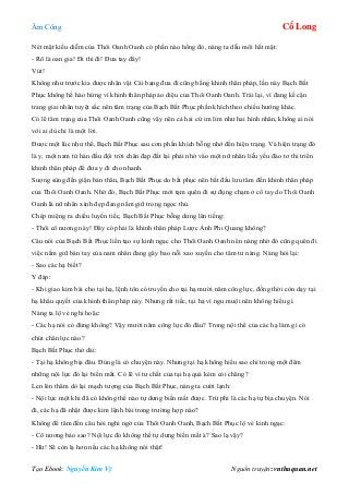 Âm Công Cổ Long
Tạo Ebook: Nguyễn Kim Vỹ Nguồn truyện: vnthuquan.net
Nét mặt kiều diễm của Thôi Oanh Oanh có phần nào hồng đỏ, nàng ta dẫu môi hất mặt:
- Rõ là oan gia! Đi thì đi! Đưa tay đây!
Vút!
Không như trước kia được nhân vật Cái bang đưa đi cũng bằng khinh thân pháp, lần này Bạch Bất
Phục không hề hào hứng vì khinh thân pháp ảo diệu của Thôi Oanh Oanh. Trái lại, vì đang kề cận
trang giai nhân tuyệt sắc nên tâm trạng của Bạch Bất Phục phấn khích theo chiều hướng khác.
Có lẽ tâm trạng của Thôi Oanh Oanh cũng vậy nên cả hai cứ im lìm như hai hình nhân, không ai nói
với ai dù chỉ là một lời.
Được một lúc như thế, Bạch Bất Phục sau cơn phấn khích bỗng nhớ đến hiện trạng. Và hiện trạng đó
là y, một nam tử hán đầu đội trời chân đạp đất lại phải nhờ vào một nữ nhân liễu yếu đào tơ thi triển
khinh thân pháp để đưa y đi cho nhanh.
Sượng sùng đến giận bản thân, Bạch Bất Phục do bất phục nên bắt đầu lưu tâm đến khinh thân pháp
của Thôi Oanh Oanh. Nhờ đó, Bạch Bất Phục mới tạm quên đi sự đụng chạm ở cổ tay do Thôi Oanh
Oanh là nữ nhân xinh đẹp đang nắm giữ trong ngọc thủ.
Chép miệng ra chiều luyến tiếc, Bạch Bất Phục bỗng dưng lên tiếng:
- Thôi cô nương này! Đây có phải là khinh thân pháp Lược Ảnh Phi Quang không?
Câu nói của Bạch Bất Phục liền tạo sự kinh ngạc cho Thôi Oanh Oanh nên nàng nhờ đó cũng quên đi
việc nắm giữ bàn tay của nam nhân đang gây bao nỗi xao xuyến cho tâm tư nàng. Nàng hỏi lại:
- Sao các hạ biết?
Y đáp:
- Khi giao kim bài cho tại hạ, lệnh tôn có truyền cho tại hạ mười năm công lực, đồng thời còn dạy tại
hạ khẩu quyết của khinh thân pháp này. Nhưng rất tiếc, tại hạ vì ngu muội nên không hiểu gì.
Nàng ta lộ vẻ nghi hoặc:
- Các hạ nói có đúng không? Vậy mười năm công lực đó đâu? Trong nội thể của các hạ làm gì có
chút chân lực nào?
Bạch Bất Phục thở dài:
- Tại hạ không bịa đâu. Đúng là có chuyện này. Nhưng tại hạ không hiểu sao chỉ trong một đêm
những nội lực đó lại biến mất. Có lẽ vì tư chất của tại hạ quá kém cỏi chăng?
Len lén thăm dò lại mạch tượng của Bạch Bất Phục, nàng ta cười lạnh:
- Nội lực một khi đã có không thể nào tự dưng biến mất được. Trừ phi là các hạ tự bịa chuyện. Nói
đi, các hạ đã nhặt được kim lệnh bài trong trường hợp nào?
Không để tâm đến câu hỏi nghi ngờ của Thôi Oanh Oanh, Bạch Bất Phục lộ vẻ kinh ngạc:
- Cô nương bảo sao? Nội lực đó không thể tự dưng biến mất à? Sao lạ vậy?
- Hừ! Sẽ còn lạ hơn nếu các hạ không nói thật!
 