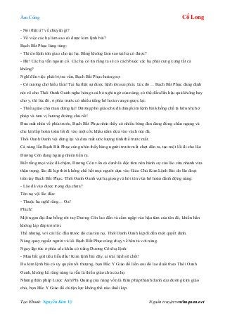 Âm Công Cổ Long
Tạo Ebook: Nguyễn Kim Vỹ Nguồn truyện: vnthuquan.net
- Nói thật ư? về chuyện gì?
- Về việc các hạ làm sao có được kim lệnh bài?
Bạch Bất Phục lúng túng:
- Thì do lệnh tôn giao cho tại hạ. Bằng không làm sao tại hạ có được?
- Hừ! Các hạ vẫn ngoan cố. Các hạ có tin rằng ta sẽ có cách buộc các hạ phải cung xưng tất cả
không?
Nghĩ đến việc phải bị tra vấn, Bạch Bất Phục hoảng sợ:
- Cô nương chớ hiểu lầm! Tại hạ thật sự được lệnh tôn sai phái. Lúc đó… Bạch Bất Phục đang định
nói rõ cho Thôi Oanh Oanh nghe hòng xoá bỏ nghi ngờ của nàng, có thể dẫn đến hậu quả không hay
cho y, thì lúc đó, ở phía trước có nhiều tiếng hô hoán vang ngược lại:
- Thiếu giáo chủ mau dừng lại! Dương phó giáo chủ đã dùng kim lệnh bài khống chế tả hữu nhị hộ
pháp và tam vị hương đường chủ rồi!
Đưa mắt nhìn về phía trước, Bạch Bất Phục nhìn thấy có nhiều bóng đen đang đứng chắn ngang và
che kín lấp hoàn toàn lối đi vào một cốc khẩu nằm dựa vào vách núi đá.
Thôi Oanh Oanh vội dừng lại và đưa mắt ước lượng tình thế trước mắt.
Cả nàng lẫn Bạch Bất Phục cùng nhìn thấy hàng người trước mắt chợt dãn ra, tạo một lối đi cho lão
Dương Côn đang ngang nhiên tiến ra.
Biết rằng mọi việc đã chậm, Dương Côn vốn có danh là độc tâm nên hành sự của lão vừa nhanh vừa
thận trọng, lão đã kịp thời khống chế hết mọi người dựa vào Giáo Chủ Kim Lệnh Bài do lão đoạt
trên tay Bạch Bất Phục. Thôi Oanh Oanh vụt hạ giọng và hỏi tên vừa hô hoán đánh động nàng:
- Lão đã vào được trọng địa chưa?
Tên nọ vội lắc đầu:
- Thuộc hạ nghĩ rằng… Oa!
Phịch!
Một ngọn đại đao bỗng rời tay Dương Côn lao đến và cắm ngập vào hậu tâm của tên đó, khiến hắn
không kịp đáp tròn lời.
Thế nhưng, với cái lắc đầu trước đó của tên nọ, Thôi Oanh Oanh kịp đi đến một quyết định.
Nàng quay ngoắt người và lôi Bạch Bất Phục cùng chạy về bên tả với nàng.
Ngay lập tức ở phía cốc khẩu có tiếng Dương Côn hạ lệnh:
- Mau bắt giữ tiểu liễu đầu! Kim lệnh bài đây, ai trái lệnh sẽ chết!
Do kim lệnh bài có uy quyền tối thượng, bọn Hắc Y Giáo đồ liền sau đó lao đuổi theo Thôi Oanh
Oanh, không kể rằng nàng ta vẫn là thiếu giáo chủ của họ.
Nhưng thân pháp Lược Ảnh Phi Quang của nàng vốn là thân pháp thành danh của đương kim giáo
chủ, bọn Hắc Y Giáo đồ dù tận lực không thể nào đuổi kịp.
 