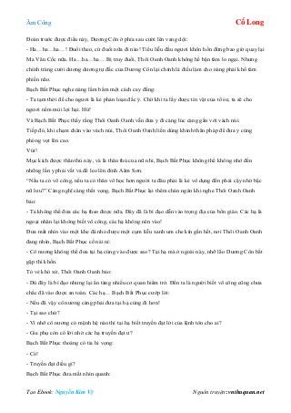 Âm Công Cổ Long
Tạo Ebook: Nguyễn Kim Vỹ Nguồn truyện: vnthuquan.net
Đoán trước được điều này, Dương Côn ở phía sau cười lên vang dội:
- Ha…ha…ha…! Đuổi theo, cứ đuổi nữa đi nào! Tiểu liễu đầu ngươi khôn hồn đừng bao giờ quay lại
Ma Vân Cốc nữa. Ha…ha…ha… Bị truy đuổi, Thôi Oanh Oanh không hề bận tâm lo ngại. Nhưng
chính tràng cười dương dương tự đắc của Dương Côn lại chính là điều làm cho nàng phải khổ tâm
phiền não.
Bạch Bất Phục nghe nàng lẩm bẩm một cách cay đắng:
- Ta tạm thời để cho ngươi là kẻ phản loạn đắc ý. Chờ khi ta lấy được tín vật của tổ sư, ta sẽ cho
ngươi nếm mùi lợi hại. Hừ!
Và Bạch Bất Phục thấy rằng Thôi Oanh Oanh vẫn đưa y đi càng lúc càng gần với vách núi.
Tiếp đó, khi chạm chân vào vách núi, Thôi Oanh Oanh liền dùng khinh thân pháp để đưa y cùng
phóng vọt lên cao.
Vút!
Mục kích được thân thủ này, và là thân thủ của nữ nhi, Bạch Bất Phục không thể không nhớ đến
những lần y phải vất vả để leo lên đỉnh Aâm Sơn.
“Nếu ta có võ công, nếu ta có thân võ học hơn người ta đâu phải là kẻ vô dụng đến phải cậy nhờ bậc
nữ lưu?” Càng nghĩ càng thất vọng, Bạch Bất Phục lại thêm chán ngán khi nghe Thôi Oanh Oanh
bảo:
- Ta không thể đưa các hạ theo được nữa. Đây đã là bí đạo dẫn vào trọng địa của bổn giáo. Các hạ là
ngoại nhân lại không biết võ công, các hạ không nên vào!
Đưa mắt nhìn vào một khe đá nhỏ được một cụm liễu xanh um che kín gần hết, nơi Thôi Oanh Oanh
đang nhìn, Bạch Bất Phục cố nài nỉ:
- Cô nương không thể đưa tại hạ cùng vào được sao? Tại hạ mà ở ngoài này, nhỡ lão Dương Côn bắt
gặp thì khốn.
Tỏ vẻ khó xử, Thôi Oanh Oanh bảo:
- Dù đây là bí đạo nhưng lại ẩn tàng nhiều cơ quan hiểm trở. Đến ta là người biết võ công cũng chưa
chắc đã vào được an toàn. Các hạ… Bạch Bất Phục cướp lời:
- Nếu đã vậy cô nương càng phải đưa tại hạ cùng đi hơn!
- Tại sao chứ?
- Vì nhỡ cô nương có mệnh hệ nào thì tại hạ biết truyền đạt lời của lệnh tôn cho ai?
- Gia phụ còn có lời nhờ các hạ truyền đạt ư?
Bạch Bất Phục thoáng có tia hi vọng:
- Có!
- Truyền đạt điều gì?
Bạch Bất Phục đưa mắt nhìn quanh:
 