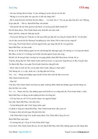 Âm Công Cổ Long
Tạo Ebook: Nguyễn Kim Vỹ Nguồn truyện: vnthuquan.net
- Nơi này không thể nói được. Vả lại, những gì tại hạ cần nói lại rất dài.
- Nhưng ít ra các hạ phải nói qua cho ta biết nội dung chứ?
- Đó là toàn bộ kinh văn Bích Dạ Sáo Khúc… - Là kinh văn à ? Tại sao gia phụ làm như vậy? Không
lẽ gia phụ đã… Thở ra, Bạch Bất Phục nói nhanh:
- Chuyện thì dài mà thời gian lại cấp bách, cô nương quyết định nhanh đi!
Mơ hồ đoán được, Thôi Oanh Oanh mím chặt đôi môi nhỏ xinh.
Được một lúc, nàng nói thật quả quyết:
- Các hạ nói không sai! Chuyện có liên quan đến gia phụ dù sao cũng là chuyện đã tồi. Ta cần phải
vào bí đạo, trước khi lão Dương Côn phỗng tay trên. Được! Để ta đưa các hạ cùng đi!
Nói xong, Thôi Oanh Oanh vội lách người bước qua rặng liễu để đi vào ngách đá.
Bạch Bất Phục vội theo chân.
Bí đạo có lẽ đã lâu không người lui tới nên không khí thật ngột ngạt. Do không có võ công nên Bạch
Bất Phục cứ thở ồ ồ vì không sao bế khí lâu như người luyện nội công.
Đã thế, lối đi trong bí đạo vừa hẹp lại vừa gập ghềnh, Bạch Bất Phục bước đi thật vất vả.
Tiếp đó, đúng như lời Thôi Oanh Oanh cảnh báo trước, cơ quan ám tàng thật sự có đầy trong bí đạo.
Tai Bạch Bất Phục vừa nghe Thôi Oanh Oanh lên tiếng đề tỉnh:
- Dưới chân có một mô đá, các hạ phải bước tránh, đừng có chạm phải!
Thế nhưng do vị va vấp, chân của y lại đạp phải mô đá nọ.
Viu…viu… Hàng loạt những ngọn ám khí từ hai bên vách đá bắn ra tua tủa.
Thôi Oanh Oanh kêu lên:
- Mau lùi!
Vừa kêu, Thôi Oanh Oanh vừa khoa tay phát chưởng nhằm đánh bạt những ngọn ám khí đang lao
như tên bắn vào cả hai.
Vù…vù… Được một lúc, khi những ngọn ám khí đã rơi cả xuống nền đá, Thôi Oanh Oanh vì thấy
Bạch Bất Phục cứ đứng im như phỗng đá bèn cất tiếng hỏi:
- CÁc hạ làm sao rồi? Có bị ám khí chạm vào người không?
Sực tỉnh, Bạch Bất Phục cười như mếu:
- Tại hạ không biết nữa! Chà! Nguy hiểm quá!
Có phần lo lắng cho Bạch Bất Phục, Thôi Oanh Oanh bước đến xem xét.
Và nàng ta thật sự kinh ngạc đến phải kêu lên:
- Tiên Thiên Khí Công! Các hạ đã luyện được Tiên Thiên Khí Công rồi sao?
Bạch Bất Phục ngơ ngác:
- Cô nương bảo gì? Cái gì là Tiên Thiên Khí Công?
Cười lạnh, Thôi Oanh Oanh đưa tay chỉ cho Bạch Bất Phục nhìn thấy những ngọn ám khí đang nằm
 