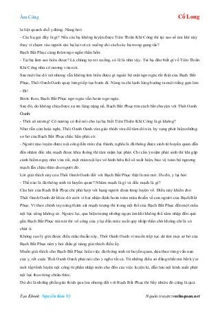 Âm Công Cổ Long
Tạo Ebook: Nguyễn Kim Vỹ Nguồn truyện: vnthuquan.net
la liệt quanh chỗ y đứng. Nàng hỏi:
- Các hạ gọi đây là gì? Nếu các hạ không luyện được Tiên Thiên Khí Công thì tại sao số ám khí này
thay vì chạm vào người các hạ lại rơi cả xuống chỉ cách các hạ trong gang tấc?
Bạch Bất Phục càng thêm ngơ ngẩn thần hồn:
- Tại hạ làm sao hiểu được? Là chúng tự rơi xuống, có lẽ là như vậy. Tai hạ đâu biết gì về Tiên Thiên
Khí Công như cô nương vừa nói.
Sau một lúc dò xét nhưng vẫn không tìm hiểu được gì ngoài bộ mặt ngơ ngác rất thật của Bạch Bất
Phục, Thôi Oanh Oanh quay lưng tiếp tục bước đi. Nàng ta chỉ lạnh lùng buông ta một tiếng gọn lỏn:
- Đi!
Bước theo, Bạch Bất Phục ngơ ngác vẫn hoàn ngơ ngác.
Sau đó, do không chịu được sự im lặng nặng nề, Bạch Bất Phục tìm cách bắt chuyện với Thôi Oanh
Oanh:
- Thôi cô nương! Cô nương có thể nói cho tại hạ biết Tiên Thiên Khí Công là gì không?
Như vẫn còn hoài nghi, Thôi Oanh Oanh vừa giải thích vừa để tâm dò xét, hy vọng phát hiện những
sơ hở của Bạch Bất Phục chắc hắn phải có:
- Người nào luyện được nội công đến mức đại thành, nghĩa là đã thông được sinh tử huyền quan dẫn
đến nhâm đốc nhị mạch được khia thông thì tâm niệm lực phát. Chỉ cần ý niệm phát sinh thì khi gặp
cảnh hiểm nguy như vừa rồi, một màn nội lực vô hình hữu thể sẽ xuất hiện, bảo vệ toàn bộ ngương
mạch lẫn châu thân cho người đó.
Lời giải thích này của Thôi Oanh Oanh đối với Bạch Bất Phục thật là mù mờ. Do đó, y lại hỏi:
- Thế nào là đả thông sinh tử huyền quan? Nhâm mạch là gì và đốc mạch là gì?
Câu hỏi của Bạch Bất Phục chỉ phù hợp với hạng người chưa từng luyện võ. Điều này khiến cho
Thôi Oanh Oanh dở khóc dở cười vì hai nhận định hoàn toàn mâu thuẫn về con người của Bạch Bất
Phục. Vì theo chính tay nàng thám sát mạch tượng thì trong nội thể của Bạch Bất Phục đến một mẩu
nội lực cũng không có. Ngược lại, qua hiện tượng những ngọn ám khí không thể xâm nhập đến quá
gần Bạch Bất Phục mà nói thì võ công của y lại đến mức xuất quỷ nhập thần chứ không chỉ là có
chút ít.
Không sao lý giải được điều mâu thuẫn này, Thôi Oanh Oanh vì muốn tiếp tục dò tìm mọi sơ hở của
Bạch Bất Phục nên y hỏi điều gì nàng giải thích điều ấy.
Muốn giải thích cho Bạch Bất Phục hiểu việc đả thông sinh tử huyền quan, dựa theo từng vấn nạn
của y, rốt cuộc Thôi Oanh Oanh phải nói cho y nghe tất cả. Từ những điều sơ đẳng nhất mà bất kỳ ai
mới tấp tểnh luyện nội công từ phần nhập môn cho đến các việc luyện kí, dẫn lưu nội kình xuất phát
nội lực theo từng chiêu thức.
Dù chỉ là những phần giải thích qua loa nhưng đối với Bạch Bất Phục thì bấy nhiêu đó cũng là quá
 