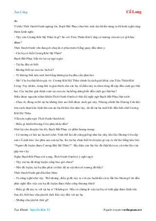 Âm Công Cổ Long
Tạo Ebook: Nguyễn Kim Vỹ Nguồn truyện: vnthuquan.net
đủ.
Và khi Thôi Oanh Oanh ngừng lời, Bạch Bất Phục chợt hỏi một câu khiến nàng ta đã kinh nghi càng
thêm kinh nghi:
- Vậy còn Cương Khí Hộ Thân là gì? So với Tiên Thiên Khí Công cô nương vừa nói có gì khác
nhau?
Thôi Oanh Oanh vốn đang di chuyển ở phía trước bỗng quay đầu nhìn y:
- Các hạ có biết Cương Khí Hộ Thân?
Bạch Bất Phục liền trở lại sự ngơ ngác:
- Tại hạ đâu có biết.
- Không biết tại sao các hạ hỏi?
- Vì không biết nên mới hỏi bằng không tại hạ đâu cần phải hỏi.
- Hừ! Các hạ thật khéo giả vờ. Cương Khí Hộ Thân chính là cách gọïi khác của Tiên Thiên Khí
Công. Tuy nhiên, trong khi ta giải thích cho các hạ về điều này ta chưa từng đề cập đến cách gọi thứ
hai. Các hạ thử giải thích xem tại sao các hạ bỗng dưng biết đến cách gọi thứ hai?
Hiểu được nguyên nhân khiến Thôi Oanh Oanh có thái độ nghi ngờ Bạch Bất Phục bật cười:
- Chao ôi, đúng ra thì tại hạ không làm sao biết được cách gọi này. Nhưng chính lão Dương Côn khi
tìm cách đoạt kim lệnh bài của tại hạ đã kêu lên như vậy, do đó tại hạ mới biết đến bốn chữ Cương
Khí Hộ Thân.
Vẫn còn nghi ngờ, Thôi Oanh Oanh hỏi:
- Điều gì khiến Dương Côn phải nhắc đến?
Nhớ lại câu chuyện lúc đó, Bạch Bất Phục có phần hoang mang:
- Cô nương có hỏi tại hạ mới nhớ. Tình thế lúc đó cũng giống như lúc nãy, khi lão Dương Côn sắp
sửa vỗ một trảo vào phía sau của tại hạ, lúc tại hạ chưa biết là chuyện gì xảy ra thì lão bỗng kêu lên:
“Ngươi đã luyện được Cương Khí Hộ Thân?”. Sắc diện của lão lúc đó thật khó coi, cứ như lão vừa
gặp ma vậy.
Nghe Bạch Bất Phục nói xong, Thôi Oanh Oanh tỏ ý nghi ngờ:
- Vậy các hạ đã từng luyện công bao giờ chưa?
- Nếu đã luyện, tại hạ đâu phải có thái độ sợ sệt như cô nương đã thấy?
Thôi Oanh Oanh gật đầu lẩm bẩm:
- Ta cũng nghĩ như vậy. Thế nhưng, điều gì đã xảy ra với các hạ khiến cả ta lẫn lão Dương Côn đều
phải nghĩ đến việc các hạ đã luyện được thần công thượng thừa?
- Điều gì đã xảy ra với tại hạ ư ? Không có. Nếu có chăng là việc tại hạ vô tình gặp được lệnh tôn.
Sau đó, biết bao chuyện lôi thôi liền xảy đến với tại hạ.
- Những chuyện lôi thôi gì?
 