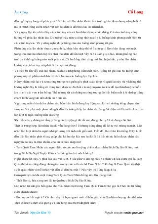 Âm Công Cổ Long
Tạo Ebook: Nguyễn Kim Vỹ Nguồn truyện: vnthuquan.net
đều ngồi quay lưng về phía y và đối diện với lão nhân khoát tấm trường bào đen nhưng cũng biết rõ
mười mươi rằng cả ba nhân vật còn lại đều là đối thủ của lão nhân kia.
Và y ngay lập tức nhìn thấy sáu cánh tay của cả ba nhân vật nọ chớp động. Cả sáu cánh tay cùng
hướng về phía lão nhân kia. Do trông thấy nên y cũng nhìn ra có sáu luồng kình phong xuất hiện từ
sáu cánh tay kia. Và y cũng nghe được tiếng của sáu luồng kình phong rít gió.
Phản ứng của lão nhân thực sự nhanh lẹ, khác hẳn nhịp thở ồ ồ chứng tỏ lão nhân đang mỏi mệt.
Song thủ của lão nhân lập tức như thoi đưa để lần lượt vẩy ra ba luồng lực đạo, không luồng nào
trước và không luồng nào xuất phát sai. Cả ba đồng thời cùng một lúc hiện hữu, y như lão nhân
không chỉ có hai tay mà phải là ba tay mới đúng.
Và theo ba lần vẫy của lão nhân, ba đạo kình phong liền xuất hiện. Tiếng rít gió của ba luồng kình
phong này có phần nào khác với âm ba của sáu luồng lực đạo kia.
Nếu y nhắm mắt lại và tự mường tượng ra nguồn gốc phát xuất tiếng rít quái lại này thì y không thể
không nghĩ đây là tiếng rít trong trẻo được ai đó thổi vào một ngọn sáo trúc để tạo thành một chuỗi
âm thanh véo von trầm bổng. Thế nhưng tất cả những mường tượng đó liền biến mất khi những tiếng
chạm kình vang lên đến đinh tai nhức óc.
Y giương mắt nhìn chằm chằm vào bốn thân hình đang lay động sau khi có những tiếng chạm kình
vang ra. Và y lại một phen nữa gật đầu lúc trông thấy ba nhân vật đang đối diện với lão nhân kia phải
lần lượt té ngồi xuống nền đá cứng.
Sắc mặt của y chứng tỏ rằng y đang có chuyện gì đó rất vui, đúng như y đã và đang chờ đợi.
Thật là trùng hợp, lão nhân kia dù vẫn đang thở ồ ồ nhưng cũng đang để lộ sự vui mừng ra mặt. Lão
nhân lần lượt nhìn ba người đối phương với ánh mắt giễu cợt. Tiếp đó, lão nhân lên tiếng. Đây là lần
đầu tiên lão nhân phát thoại, giúp cho kẻ ẩn nấp kía sau hai khối đá liền nhaiu hiểu được phần nào
nguyên do xảy ra trận chiến, cho dù là hiểu mập mờ:
- Tam Quái Tam Nhãn các ngươi liệu có còn nuôi mộng chiếm đoạt phần Bích Dạ Sáo Khúc, một
trong Bích Dạ Ngũ Tuyệt Khúc của bổn giáo chủ nữa không ?
Nghe được lời này, y phải lắc đầu vài lượt. Y lắc đầu vì không hiểu ba nhân vật kia được gọi là Tam
Quái thì kể ra cũng đúng nhưng tại sao lại còn cò hai chữ Tam Nhãn ? Không lẽ Tam Quái kia thật
sự là quái nhân vì mỗi nhân vật đều có đến ba mắt ? Nếu vậy thì đúng là quái lạ.
Còn quái lạ hơn khi một trong Tam Quái Tam Nhãn bỗng kêu lên thảng thốt:
- Thôi lão tử, hóa ra ngươi đã luyện được Bích Dạ Sáo Khúc.
Lão nhân tự xưng là bổn giáo chủ vừa được một trong Tam Quái Tam Nhãn gọi là Thôi lão tử bỗng
cười khanh khách:
- Bọn ngươi bất ngờ à ? Có như vậy thì bọn ngươi mới rõ bổn giáo chủ đã nhân nhượng như thế nào.
Thôi giáo chủ chợt đổi giọng và lên tiếng sau một tiếng hừ lạnh:
 